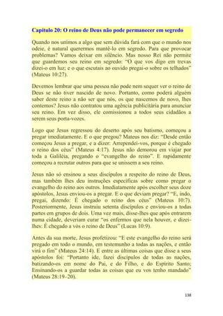 138
Capítulo 20: O reino de Deus não pode permanecer em segredo
Quando nos unimos a algo que sem dúvida fará com que o mundo nos
odeie, é natural querermos mantê-lo em segredo. Para que provocar
problemas? Vamos deixar em silêncio. Mas nosso Rei não permite
que guardemos seu reino em segredo: ―O que vos digo em trevas
dizei-o em luz; e o que escutais ao ouvido pregai-o sobre os telhados‖
(Mateus 10:27).
Devemos lembrar que uma pessoa não pode nem sequer ver o reino de
Deus se não tiver nascido de novo. Portanto, como poderá alguém
saber deste reino a não ser que nós, os que nascemos de novo, lhes
contemos? Jesus não contratou uma agência publicitária para anunciar
seu reino. Em vez disso, ele comissionou a todos seus cidadãos a
serem seus porta-vozes.
Logo que Jesus regressou do deserto após seu batismo, começou a
pregar imediatamente. E o que pregou? Mateus nos diz: ―Desde então
começou Jesus a pregar, e a dizer: Arrependei-vos, porque é chegado
o reino dos céus‖ (Mateus 4:17). Jesus não demorou em viajar por
toda a Galiléia, pregando o ―evangelho do reino‖. E rapidamente
começou a recrutar outros para que se unissem a seu reino.
Jesus não só ensinou a seus discípulos a respeito do reino de Deus,
mas também lhes deu instruções específicas sobre como pregar o
evangelho do reino aos outros. Imediatamente após escolher seus doze
apóstolos, Jesus enviou-os a pregar. E o que deviam pregar? ―E, indo,
pregai, dizendo: É chegado o reino dos céus‖ (Mateus 10:7).
Posteriormente, Jesus instruiu setenta discípulos e enviou-os a todas
partes em grupos de dois. Uma vez mais, disse-lhes que após entrarem
numa cidade, deveriam curar ―os enfermos que nela houver, e dizei-
lhes: É chegado a vós o reino de Deus‖ (Lucas 10:9).
Antes da sua morte, Jesus profetizou: ―E este evangelho do reino será
pregado em todo o mundo, em testemunho a todas as nações, e então
virá o fim‖ (Mateus 24:14). E entre as últimas coisas que disse a seus
apóstolos foi: ―Portanto ide, fazei discípulos de todas as nações,
batizando-os em nome do Pai, e do Filho, e do Espírito Santo;
Ensinando-os a guardar todas as coisas que eu vos tenho mandado‖
(Mateus 28:19–20).
 