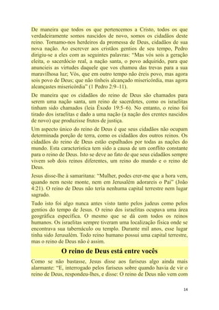 14
De maneira que todos os que pertencemos a Cristo, todos os que
verdadeiramente somos nascidos de novo, somos os cidadãos deste
reino. Tornamo-nos herdeiros da promessa de Deus, cidadãos de sua
nova nação. Ao escrever aos cristãos gentios de seu tempo, Pedro
dirigiu-se a eles com as seguintes palavras: ―Mas vós sois a geração
eleita, o sacerdócio real, a nação santa, o povo adquirido, para que
anuncieis as virtudes daquele que vos chamou das trevas para a sua
maravilhosa luz; Vós, que em outro tempo não éreis povo, mas agora
sois povo de Deus; que não tínheis alcançado misericórdia, mas agora
alcançastes misericórdia‖ (1 Pedro 2:9–11).
De maneira que os cidadãos do reino de Deus são chamados para
serem uma nação santa, um reino de sacerdotes, como os israelitas
tinham sido chamados (leia Êxodo 19:5–6). No entanto, o reino foi
tirado dos israelitas e dado a uma nação (a nação dos crentes nascidos
de novo) que produzisse frutos de justiça.
Um aspecto único do reino de Deus é que seus cidadãos não ocupam
determinada porção de terra, como os cidadãos dos outros reinos. Os
cidadãos do reino de Deus estão espalhados por todas as nações do
mundo. Esta característica tem sido a causa de um conflito constante
para o reino de Deus. Isto se deve ao fato de que seus cidadãos sempre
vivem sob dois reinos diferentes, um reino do mundo e o reino de
Deus.
Jesus disse-lhe à samaritana: ―Mulher, podes crer-me que a hora vem,
quando nem neste monte, nem em Jerusalém adorareis o Pai‖ (João
4:21). O reino de Deus não teria nenhuma capital terrestre nem lugar
sagrado.
Tudo isto foi algo nunca antes visto tanto pelos judeus como pelos
gentios do tempo de Jesus. O reino dos israelitas ocupava uma área
geográfica específica. O mesmo que se dá com todos os reinos
humanos. Os israelitas sempre tiveram uma localização física onde se
encontrava sua tabernáculo ou templo. Durante mil anos, esse lugar
tinha sido Jerusalém. Todo reino humano possui uma capital terrestre,
mas o reino de Deus não é assim.
O reino de Deus está entre vocês
Como se não bastasse, Jesus disse aos fariseus algo ainda mais
alarmante: ―E, interrogado pelos fariseus sobre quando havia de vir o
reino de Deus, respondeu-lhes, e disse: O reino de Deus não vem com
 