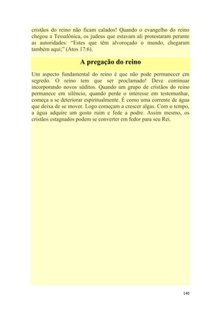 140
cristãos do reino não ficam calados! Quando o evangelho do reino
chegou a Tessalônica, os judeus que estavam ali protestaram perante
as autoridades: ―Estes que têm alvoroçado o mundo, chegaram
também aqui;‖ (Atos 17:6).
A pregação do reino
Um aspecto fundamental do reino é que não pode permanecer em
segredo. O reino tem que ser proclamado! Deve continuar
incorporando novos súditos. Quando um grupo de cristãos do reino
permanece em silêncio, quando perde o interesse em testemunhar,
começa a se deteriorar espiritualmente. É como uma corrente de água
que deixa de se mover. Logo começam a crescer algas. Com o tempo,
a água adquire um gosto ruim e fede a podre. Assim mesmo, os
cristãos estagnados podem se converter em fedor para seu Rei.
 