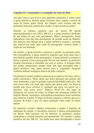 141
Capítulo 21: Constantino e o evangelho do reino de Deus
Até aqui vimos o que Jesus e seus apóstolos ensinaram, e vimos como
a igreja primitiva, durante quase trezentos anos, seguiu o ensino de
Jesus de forma muito literal. No entanto, estes ensinos não são
praticados hoje pela maioria dos cristãos. O que aconteceu então?
Durante os últimos quarenta anos do século III (desde
aproximadamente o ano 260 a 300 d.C.), a igreja primitiva desfrutou
de um tempo de paz sem precedentes. Houve perseguições locais
esporádicas, mas não uma perseguição em grande escala no Império.
Isto pareceu uma bênção para a igreja primitiva exausta e acossada
que sobrevivera onda após onda de perseguição violenta desde o
tempo de sua fundação.
No entanto, a igreja primitiva começava a perder seu primeiro amor.
Em conseqüência, a igreja primitiva esqueceu que Jesus disse que é
uma bênção quando somos perseguidos. A igreja primitiva começou a
baixar a guarda. Com a perseguição fora de suas mentes, os primeiros
cristãos começaram a contender uns com os outros. A teologia (além
dos pontos elementares) sempre tinha sido algo secundário para a
igreja primitiva, mas agora passou para a vanguarda. Surgiram
violentos debates teológicos através de todo o Império.
Os primeiros cristãos também esqueceram as palavras de Jesus sobre o
poder eclesiástico: ―Bem sabeis que pelos príncipes dos gentios são
estes dominados, e que os grandes exercem autoridade sobre eles. Não
será assim entre vós; mas todo aquele que quiser entre vós fazer-se
grande seja vosso serviçal; E, qualquer que entre vós quiser ser o
primeiro, seja vosso servo‖ (Mateus 20:25–27). Em lugar de
desejarem ser servos de todos, os bispos das principais cidades do
Império (Roma, Antioquia e Alexandria) começaram a fazer manobras
para obterem o poder. O bispo de Roma começou a afirmar que era o
sucessor de Pedro e que ele tinha jurisdição sobre todas as outras
igrejas.
Os primeiros cristãos também começaram a perder a doutrina da
separação do mundo. A disciplina começou a relaxar principalmente
em Roma. Pela primeira vez na História, os primeiros cristãos
começaram a assumir posições governamentais. No entanto, a igreja
primitiva do ano 300 d.C. era ainda bem mais disciplinada e estava
 