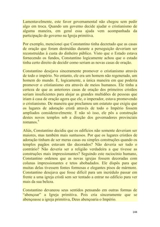 144
Lamentavelmente, este favor governamental não chegou sem pedir
algo em troca. Quando um governo decide ajudar o cristianismo de
alguma maneira, em geral essa ajuda vem acompanhada da
participação do governo na Igreja primitiva.
Por exemplo, mencionei que Constantino tinha decretado que as casas
de oração que foram destruídas durante a perseguição deveriam ser
reconstruídas à custa do dinheiro público. Visto que o Estado estava
fornecendo os fundos, Constantino logicamente achou que o estado
tinha certo direito de decidir como seriam as novas casas de oração.
Constantino desejava sinceramente promover o cristianismo através
de todo o império. No entanto, ele era um homem não regenerado, um
homem do mundo. E, logicamente, a única maneira em que poderia
promover o cristianismo era através de meios humanos. Ele tinha a
certeza de que as anteriores casas de oração dos primeiros cristãos
seriam insuficientes para alojar as grandes multidões de pessoas que
iriam à casa de oração agora que ele, o imperador, estava promovendo
o cristianismo. De maneira que proclamou um estatuto que exigiu que
os lugares de adoração cristã através de todo o Império fossem
ampliados consideravelmente. E não só isso, ele pôs a construção
destes novos templos sob a direção dos governadores provinciais
romanos.4
Aliás, Constantino decidiu que os edifícios não somente deveriam ser
maiores, mas também mais suntuosos. Por que os lugares cristãos de
adoração tinham de ser meras casas ou simples construções quando os
templos pagãos estavam tão decorados? Não deveria ser tudo o
contrário? Não deveria ser a religião verdadeira a que tivesse as
construções mais impressionantes? Seguindo este raciocínio humano,
Constantino ordenou que as novas igrejas fossem decoradas com
colunas impressionantes e tetos abobadados. Ele dispôs para que
muitas delas tivessem fontes formosas e elegantes pisos de mármore.
Constantino desejava que fosse difícil para um incrédulo passar em
frente a uma igreja cristã sem ser tentado a entrar no edifício para ver
mais da sua beleza.
Constantino devaneou seus sentidos pensando em outras formas de
―abençoar‖ a Igreja primitiva. Pois cria sinceramente que se
abençoasse a igreja primitiva, Deus abençoaria o Império.
 