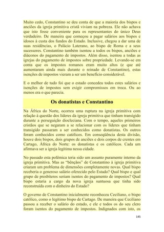 145
Muito cedo, Constantino se deu conta de que a maioria dos bispos e
anciões da igreja primitiva cristã viviam na pobreza. Ele não achava
que isto fosse conveniente para os representantes do único Deus
verdadeiro. De maneira que começou a pagar salários aos bispos e
idosos à custa dos fundos do Estado. Inclusive, chegou a dar uma de
suas residências, o Palácio Laterano, ao bispo de Roma e a seus
sucessores. Constantino também isentou a todos os bispos, anciões e
diáconos do pagamento de impostos. Além disso, isentou a todas as
igrejas do pagamento de impostos sobre propriedade. Levando-se em
conta que os impostos romanos eram muito altos (e que até
aumentaram ainda mais durante o reinado de Constantino), estas
isenções de impostos vieram a ser um benefício considerável.
E o melhor de tudo foi que o estado concedeu todos estes salários e
isenções de impostos sem exigir compromissos em troca. Ou ao
menos era o que parecia.
Os donatistas e Constantino
Na África do Norte, ocorreu uma ruptura na igreja primitiva com
relação à questão dos líderes da igreja primitiva que tinham transigido
durante a perseguição diocleciana. Com o tempo, aqueles primeiros
cristãos que se negaram a se relacionar com os líderes que tinham
transigido passaram a ser conhecidos como donatistas. Os outros
foram conhecidos como católicos. Em conseqüência desta divisão,
houve dois bispos, dois grupos de anciões e dois corpos de crentes em
Cartago, África do Norte: os donatistas e os católicos. Cada um
afirmava ser a igreja legítima nessa cidade.
No passado esta polêmica teria sido um assunto puramente interno da
igreja primitiva. Mas as ―bênçãos‖ de Constantino à igreja primitiva
criaram um problema de dimensões completamente novas. Qual bispo
receberia o generoso salário oferecido pelo Estado? Qual bispo e qual
grupo de presbíteros seriam isentos do pagamento de impostos? Qual
bispo estaria a cargo da nova igreja suntuosa que tinha sido
reconstruída com o dinheiro do Estado?
O governo de Constantino inicialmente reconheceu Ceciliano, o bispo
católico, como o legítimo bispo de Cartago. De maneira que Ceciliano
passou a receber o salário do estado, e ele e todos os do seu clero
foram isentos do pagamento de impostos. Indignados com isto, os
 