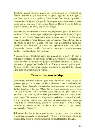 146
donatistas redigiram uma queixa que apresentaram ao procônsul da
África, afirmando que eles eram a igreja legítima de Cartago. O
procônsul apresentou a queixa a Constantino. Sem saber o que fazer,
Constantino designou o bispo de Roma para que examinasse o caso.
Como era de esperar, o permissivo bispo de Roma ficou do lado do
bispo católico, Ceciliano, que era seu amigo.
Achando que não tinham recebido um julgamento justo, os donatistas
pediram a Constantino que designasse alguém mais imparcial para
ouvir o caso. Então Constantino convocou um concílio de bispos na
província da Gália (atual França) para ver o caso. O concílio reuniu-se
em Arles no ano 314, e uma vez mais eles decidiram a favor dos
católicos. Os donatistas, por sua vez, apelaram uma vez mais a
Constantino. Nesta ocasião, Constantino em pessoa escutou o caso e
também decidiu a favor dos católicos.
A polêmica dos donatistas criou um precedente, a partir do qual o
imperador romano se sentiu no direito de convocar os concílios da
Igreja primitiva e inclusive de julgar e decidir os assuntos da Igreja. O
muro entre a igreja e o Estado tinha se desmoronado em grande parte.
Agora os cristãos estavam dispostos a misturar os assuntos do reino de
Deus com os assuntos deste mundo.
Constantino, o novo bispo
Constantino nomeou cristãos para que ocupassem altos cargos do
governo porque ele achava que Deus abençoaria seu mandato se seu
governo fosse formado por cristãos. Ironicamente, só poucos anos
dantes, Lactâncio dissera: ―Deus talvez tenha conferido a seu povo
[i.e., aos cristãos] tanto riquezas como reinos, ao igual que o fez
anteriormente com os judeus, dos quais somos seus sucessores e sua
posteridade. No entanto, ele deseja que os cristãos vivam sob o poder
e o governo de outros, para que não se corrompam por causa da
felicidade da prosperidade, caiam na luxuosidade e com o tempo
recusem os mandamentos de Deus. Pois isto é o que nossos
antepassados fizeram‖.5
Tal como Lactâncio tinha predito sem querer, uma vez que os
primeiros cristãos chegaram ao poder, eles se corromperam, caíram na
luxuosidade e com o tempo recusaram os mandamentos de Deus.
 