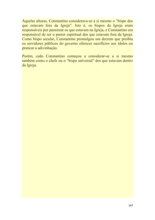 147
Àquelas alturas, Constantino considerava-se a si mesmo o ―bispo dos
que estavam fora da Igreja‖. Isto é, os bispos da Igreja eram
responsáveis por pastorear os que estavam na Igreja, e Constantino era
responsável de ser o pastor espiritual dos que estavam fora da Igreja.
Como bispo secular, Constantino promulgou um decreto que proibia
os servidores públicos do governo oferecer sacrifícios aos ídolos ou
praticar a adivinhação.
Porém, cedo Constantino começou a considerar-se a si mesmo
também como o chefe ou o ―bispo universal‖ dos que estavam dentro
da Igreja.
 