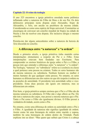 148
Capítulo 22: O reino da teologia
O ano 325 encontrou a igreja primitiva enredada numa polêmica
inflamada sobre a natureza do Filho de Deus e de seu Pai. Os dois
defensores principais nesta disputa eram Alexandre, bispo de
Alexandria, e Ário, um ancião ou presbítero da mesma cidade.
Considerando-se como uma espécie de bispo universal, Constantino se
encarregou de convocar um concílio mundial de bispos na cidade de
Nicéia a fim de resolver esta disputa. Ele inclusive dirigiu o mesmo
concilio.
Permita-me dar alguns antecedentes sobre a natureza da heresia de
Ário discutida no concílio.
A diferença entre “a natureza” e “a ordem”
Desde o primeiro século, a igreja primitiva tinha mantido certas
interpretações elementares a respeito do Pai e o Filho. Estas
interpretações estavam bem fundadas nas Escrituras. Para
compreender os ensinos históricos da igreja sobre o Pai e o Filho, a
pessoa tem que entender a diferença entre ―a natureza‖ e ―a ordem‖.
Na Teologia, ―natureza‖ ou ―substância‖ refere-se à essência ou classe
a qual pertence uma pessoa ou criatura. Todos os seres humanos são
da mesma natureza ou substância. Nenhum homem ou mulher é
menos humano do que qualquer outra pessoa. No entanto, os seres
humanos se diferenciam uns dos outros no que diz respeito à ordem ou
às posições de autoridade. O presidente tem autoridade sobre o vice-
presidente. Estas duas pessoas são iguais em natureza, mas se
diferenciam em ordem.
Pois bem, a igreja primitiva sempre ensinou que o Pai e o Filho são da
mesma natureza ou substância. O Filho não é algo alheio ao Pai. Ele
não tem a natureza dos anjos, mas possui a mesma natureza que o Pai.
Tanto o Pai como o Filho são igualmente divinos. O Filho possui a
verdadeira divindade, assim como o Pai.
No entanto, existe uma diferença de ordem ou autoridade entre o Pai e
o Filho. A igualdade de natureza não significa igualdade de ordem.
Assim como há uma hierarquia de ordem entre marido e esposa,
também há uma hierarquia de ordem dentro da Trindade. Paulo
explicou isto ao dizer: ―Mas quero que saibais que Cristo é a cabeça
 