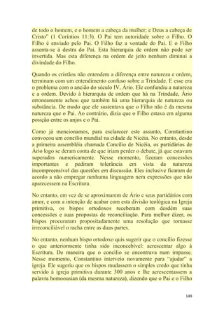 149
de todo o homem, e o homem a cabeça da mulher; e Deus a cabeça de
Cristo‖ (1 Coríntios 11:3). O Pai tem autoridade sobre o Filho. O
Filho é enviado pelo Pai. O Filho faz a vontade do Pai. E o Filho
assenta-se à destra do Pai. Esta hierarquia de ordem não pode ser
invertida. Mas esta diferença na ordem de jeito nenhum diminui a
divindade do Filho.
Quando os cristãos não entendem a diferença entre natureza e ordem,
terminam com um entendimento confuso sobre a Trindade. E esse era
o problema com o ancião do século IV, Ário. Ele confundiu a natureza
e a ordem. Devido à hierarquia de ordem que há na Trindade, Ário
erroneamente achou que também há uma hierarquia de natureza ou
substância. De modo que ele sustentava que o Filho não é da mesma
natureza que o Pai. Ao contrário, dizia que o Filho estava em alguma
posição entre os anjos e o Pai.
Como já mencionamos, para esclarecer este assunto, Constantino
convocou um concílio mundial na cidade de Nicéia. No entanto, desde
a primeira assembléia chamada Concílio de Nicéia, os partidários de
Ário logo se deram conta de que iriam perder o debate, já que estavam
superados numericamente. Nesse momento, fizeram concessões
importantes e pediram tolerância em vista da natureza
incompreensível das questões em discussão. Eles inclusive ficaram de
acordo a não empregar nenhuma linguagem nem expressões que não
aparecessem na Escritura.
No entanto, em vez de se aproximarem de Ário e seus partidários com
amor, e com a intenção de acabar com esta divisão teológica na Igreja
primitiva, os bispos ortodoxos receberam com desdém suas
concessões e suas propostas de reconciliação. Para melhor dizer, os
bispos procuraram propositadamente uma resolução que tornasse
irreconciliável o racha entre as duas partes.
No entanto, nenhum bispo ortodoxo quis sugerir que o concílio fizesse
o que anteriormente tinha sido inconcebível: acrescentar algo à
Escritura. De maneira que o concílio se encontrava num impasse.
Nesse momento, Constantino interveio novamente para ―ajudar‖ a
igreja. Ele sugeriu que os bispos mudassem o simples credo que tinha
servido à igreja primitiva durante 300 anos e lhe acrescentassem a
palavra homoousian (da mesma natureza), dizendo que o Pai e o Filho
 