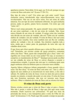 15
aparência exterior. Nem dirão: Ei-lo aqui, ou: Ei-lo ali; porque eis que
o reino de Deus está entre vós‖ (Lucas 17:20–21).
Que tipo de reino é este? Um reino que está entre vocês? Jesus
realmente estava introduzindo algo maravilhosamente novo, algo
revolucionário. Não era só um novo reino. Era um reino de outra
natureza. Era um tipo de reino totalmente diferente, do qual nenhuma
pessoa, judeu ou gentio, jamais havia escutado. Um reino que está
―entre vós‖.
Talvez você esteja pensando: Ah, agora entendi! Jesus estava falando
de um reino espiritual, e não de um reino de verdade. Não, Jesus
estava falando de um reino de verdade. O antigo reino dos israelitas
sem dúvida era um reino de verdade, não era? Tinha reis de verdade,
súditos de verdade e leis de verdade. O reino de Deus é tão real como
o antigo reino israelita. Este reino também tem um Rei de verdade,
súditos de verdade e leis de verdade. Seu domínio engloba toda a
terra, ainda que a maior parte da população da terra não seja de
cidadãos deste reino.
O que Jesus quis dizer quando afirmou que o reino de Deus está entre
vós? Tertuliano, um escritor cristão da igreja primitiva, comentou
sobre esta frase: ―Bem, quem não compreende que a frase ‗entre vós‘
significa em vossas mãos ou em vosso poder? Ou seja, se escutares e
cumprires os mandamentos de Deus?‖1
Qualquer pessoa pode escolher
ser um cidadão do reino de Deus se estiver disposta a assumir o
compromisso exigido. A pessoa não tem que ir a nenhuma parte nem
pagar nenhuma soma de dinheiro para se converter num cidadão.
Aqueles líderes religiosos tinham perguntado a Jesus quando viria o
reino. Ele lhes disse: ―O reino de Deus está entre vós‖. Isto é, o Rei e
alguns de seus súditos já se encontravam no meio deles, e eles não o
sabiam. Os súditos do reino de Jesus vivem no meio dos povos deste
mundo; no entanto, o mundo não pode ver este reino. O reino de Jesus
não tem fronteiras nacionais, não tem rei terrestre nem forças
militares. Obter a cidadania do reino de Deus está ao alcance de todos.
O reino de Deus está perto
Muitos cristãos creem que o reino de Deus é algo só para o futuro.
Mas não é assim; o reino de Deus é algo que está aqui neste exato
momento. Paulo escreveu aos colossenses: ―O qual nos tirou da
potestade das trevas, e nos transportou para o reino do Filho do seu
amor‖ (Colossenses 1:13). Paulo aqui fala usando o tempo no passado.
 