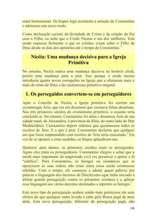 150
eram homoousian. Os bispos logo aceitaram a solução de Constantino
e adotaram este novo credo.
Como declaração sucinta da divindade de Cristo e da relação do Pai
com o Filho, eu acho que o Credo Niceno é um dos melhores. Este
credo expressa fielmente o que os cristãos criam sobre o Filho de
Deus desde os dias dos apóstolos até o tempo de Constantino.1
Nicéia: Uma mudança decisiva para a Igreja
Primitiva
No entanto, Nicéia marca uma mudança decisiva na história cristã,
porém uma mudança para o pior. Isso porque o credo niceno
introduziu quatro novas corrupções na Igreja que a afastaram mais e
mais do reino de Deus e do cristianismo primitivo original.
1. Os perseguidos convertem-se em perseguidores
Após o Concilio de Nicéia, a Igreja primitiva fez correto em
excomungar Ário, que era um dissensor que ensinava falsas doutrinas.
Nos três primeiros séculos do cristianismo primitivo, o assunto teria
concluído aí. No entanto, Constantino foi além e desterrou Ário de sua
cidade natal, de Alexandria, à província da Ilíria, do outro lado do Mar
Mediterrâneo. Constantino depois ordenou que queimassem todos os
escritos de Ário. E o que é pior: Constantino declarou que qualquer
um que fosse surpreendido com escritos de Ário seria executado.2
Em
vez de se oporem a estas medidas, os bispos aplaudiram-nas.
Quatorze anos dantes, os primeiros cristãos eram os perseguidos.
Agora eles eram os perseguidores. Constantino chegou a achar que a
tarefa mais importante do magistrado civil era preservar e apoiar a fé
―católica‖. Para Constantino, os hereges ou cismáticos que se
opusessem às suas ordens não eram outra coisa senão criminosos
rebeldes. Com o tempo, ele começou a adotar quase palavra por
palavra a linguagem dos decretos de Diocleciano (que tinha iniciado a
última grande perseguição contra os primeiros cristãos) e a aplicar
essa linguagem aos vários decretos destinados a reprimir os hereges.3
Este novo tipo de perseguição acabou sendo mais perniciosa em seus
efeitos do que qualquer outra levada a cabo pela Roma pagã de anos
atrás. Esta nova perseguição, diferente da perseguição pagã, não
 