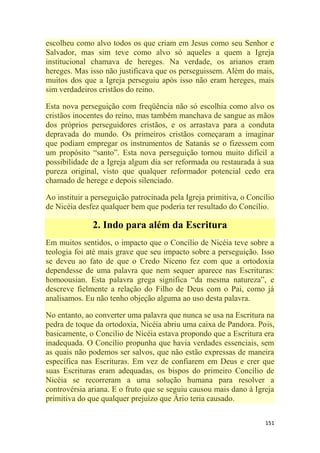 151
escolheu como alvo todos os que criam em Jesus como seu Senhor e
Salvador, mas sim teve como alvo só aqueles a quem a Igreja
institucional chamava de hereges. Na verdade, os arianos eram
hereges. Mas isso não justificava que os perseguissem. Além do mais,
muitos dos que a Igreja perseguiu após isso não eram hereges, mais
sim verdadeiros cristãos do reino.
Esta nova perseguição com freqüência não só escolhia como alvo os
cristãos inocentes do reino, mas também manchava de sangue as mãos
dos próprios perseguidores cristãos, e os arrastava para a conduta
depravada do mundo. Os primeiros cristãos começaram a imaginar
que podiam empregar os instrumentos de Satanás se o fizessem com
um propósito ―santo‖. Esta nova perseguição tornou muito difícil a
possibilidade de a Igreja algum dia ser reformada ou restaurada à sua
pureza original, visto que qualquer reformador potencial cedo era
chamado de herege e depois silenciado.
Ao instituir a perseguição patrocinada pela Igreja primitiva, o Concílio
de Nicéia desfez qualquer bem que poderia ter resultado do Concílio.
2. Indo para além da Escritura
Em muitos sentidos, o impacto que o Concílio de Nicéia teve sobre a
teologia foi até mais grave que seu impacto sobre a perseguição. Isso
se deveu ao fato de que o Credo Niceno fez com que a ortodoxia
dependesse de uma palavra que nem sequer aparece nas Escrituras:
homoousian. Esta palavra grega significa ―da mesma natureza‖, e
descreve fielmente a relação do Filho de Deus com o Pai, como já
analisamos. Eu não tenho objeção alguma ao uso desta palavra.
No entanto, ao converter uma palavra que nunca se usa na Escritura na
pedra de toque da ortodoxia, Nicéia abriu uma caixa de Pandora. Pois,
basicamente, o Concilio de Nicéia estava propondo que a Escritura era
inadequada. O Concílio propunha que havia verdades essenciais, sem
as quais não podemos ser salvos, que não estão expressas de maneira
específica nas Escrituras. Em vez de confiarem em Deus e crer que
suas Escrituras eram adequadas, os bispos do primeiro Concílio de
Nicéia se recorreram a uma solução humana para resolver a
controvérsia ariana. E o fruto que se seguiu causou mais dano à Igreja
primitiva do que qualquer prejuízo que Ário teria causado.
 