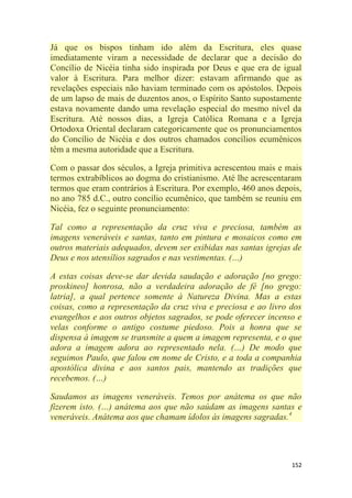 152
Já que os bispos tinham ido além da Escritura, eles quase
imediatamente viram a necessidade de declarar que a decisão do
Concílio de Nicéia tinha sido inspirada por Deus e que era de igual
valor à Escritura. Para melhor dizer: estavam afirmando que as
revelações especiais não haviam terminado com os apóstolos. Depois
de um lapso de mais de duzentos anos, o Espírito Santo supostamente
estava novamente dando uma revelação especial do mesmo nível da
Escritura. Até nossos dias, a Igreja Católica Romana e a Igreja
Ortodoxa Oriental declaram categoricamente que os pronunciamentos
do Concílio de Nicéia e dos outros chamados concílios ecumênicos
têm a mesma autoridade que a Escritura.
Com o passar dos séculos, a Igreja primitiva acrescentou mais e mais
termos extrabíblicos ao dogma do cristianismo. Até lhe acrescentaram
termos que eram contrários à Escritura. Por exemplo, 460 anos depois,
no ano 785 d.C., outro concílio ecumênico, que também se reuniu em
Nicéia, fez o seguinte pronunciamento:
Tal como a representação da cruz viva e preciosa, também as
imagens veneráveis e santas, tanto em pintura e mosaicos como em
outros materiais adequados, devem ser exibidas nas santas igrejas de
Deus e nos utensílios sagrados e nas vestimentas. (…)
A estas coisas deve-se dar devida saudação e adoração [no grego:
proskineo] honrosa, não a verdadeira adoração de fé [no grego:
latria], a qual pertence somente à Natureza Divina. Mas a estas
coisas, como a representação da cruz viva e preciosa e ao livro dos
evangelhos e aos outros objetos sagrados, se pode oferecer incenso e
velas conforme o antigo costume piedoso. Pois a honra que se
dispensa à imagem se transmite a quem a imagem representa, e o que
adora a imagem adora ao representado nela. (…) De modo que
seguimos Paulo, que falou em nome de Cristo, e a toda a companhia
apostólica divina e aos santos pais, mantendo as tradições que
recebemos. (…)
Saudamos as imagens veneráveis. Temos por anátema os que não
fizerem isto. (…) anátema aos que não saúdam as imagens santas e
veneráveis. Anátema aos que chamam ídolos às imagens sagradas.4
 