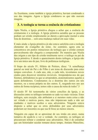 153
As Escrituras, como também a igreja primitiva, haviam condenado o
uso das imagens. Agora a Igreja condenava os que não usavam
imagens.
3. A teologia se torna a essência do cristianismo
Após Nicéia, a Igreja primitiva chegou a achar que a essência do
cristianismo é a teologia. A Igreja primitiva acredita que as pessoas
podiam ser cristãs simplesmente ao darem a aprovação mental a uma
lista de doutrinas… sem uma mudança radical em suas vidas.
E mais ainda: a Igreja primitiva já não estava satisfeita com a teologia
elementar do evangelho do reino. Ao contrário, agora esta se
concentrava em pontos minuciosos da teologia que o cristão comum
provavelmente não chegaria a compreender. De maneira que Nicéia
deu origem a um tipo de cristão totalmente novo: o teólogo ou pai da
Igreja primitiva. E desde o aparecimento destes teólogos, a Igreja não
teve um único ano de paz, livre de polêmicas teológicas.
O bispo do século IV, Hilário de Poitiers, disse: ―A semelhança
parcial ou total do Pai e do Filho é um tema de discussão para estes
tempos convulsos. A cada ano, não, a cada mês, inventamos novos
credos para descrever mistérios invisíveis. Arrependemo-nos do que
fizemos, defendemos os que se arrependem, anatematizamos aqueles a
quem defendemos. Condenamos ou a doutrina dos outros em nós
mesmos, ou a nossa própria na dos outros. E, rasgando-nos uns aos
outros de forma recíproca, temos sido a causa da ruína de todos‖.5
O século IV foi testemunha de vários concílios da Igreja, e as
discussões entre os teólogos tornaram-se cada vez mais viciosas. Estes
teólogos, sem exceção, não atribuíam a si mesmos outra coisa a não
ser virtude e motivos puros, mas não imputavam nada a não ser
maldades e motivos ocultos a seus adversários. Ninguém estava
disposto a achar que os erros defendidos por seus adversários
poderiam ser inocentes ou que sua fé fosse ao menos sincera.
Ninguém era capaz de se aproximar de seu irmão em amor, numa
tentativa de ajudá-lo a ver a verdade. Ao contrário, os teólogos só
procuravam refutar e condenar seus adversários. Não é de estranhar
que um historiador secular romano desse tempo, Amiano Marcelino,
 