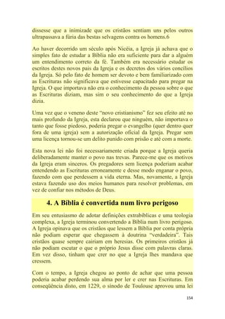 154
dissesse que a inimizade que os cristãos sentiam uns pelos outros
ultrapassava a fúria das bestas selvagens contra os homens.6
Ao haver decorrido um século após Nicéia, a Igreja já achava que o
simples fato de estudar a Bíblia não era suficiente para dar a alguém
um entendimento correto da fé. Também era necessário estudar os
escritos destes novos pais da Igreja e os decretos dos vários concílios
da Igreja. Só pelo fato de homem ser devoto e bem familiarizado com
as Escrituras não significava que estivesse capacitado para pregar na
Igreja. O que importava não era o conhecimento da pessoa sobre o que
as Escrituras diziam, mas sim o seu conhecimento do que a Igreja
dizia.
Uma vez que o veneno deste ―novo cristianismo‖ fez seu efeito até no
mais profundo da Igreja, esta declarou que ninguém, não importava o
tanto que fosse piedoso, poderia pregar o evangelho (quer dentro quer
fora de uma igreja) sem a autorização oficial da Igreja. Pregar sem
uma licença tornou-se um delito punido com prisão e até com a morte.
Esta nova lei não foi necessariamente criada porque a Igreja queria
deliberadamente manter o povo nas trevas. Parece-me que os motivos
da Igreja eram sinceros. Os pregadores sem licença poderiam acabar
entendendo as Escrituras erroneamente e desse modo enganar o povo,
fazendo com que perdessem a vida eterna. Mas, novamente, a Igreja
estava fazendo uso dos meios humanos para resolver problemas, em
vez de confiar nos métodos de Deus.
4. A Bíblia é convertida num livro perigoso
Em seu entusiasmo de adotar definições extrabíblicas e uma teologia
complexa, a Igreja terminou convertendo a Bíblia num livro perigoso.
A Igreja opinava que os cristãos que lessem a Bíblia por conta própria
não podiam esperar que chegassem à doutrina ―verdadeira‖. Tais
cristãos quase sempre cairiam em heresias. Os primeiros cristãos já
não podiam escutar o que o próprio Jesus disse com palavras claras.
Em vez disso, tinham que crer no que a Igreja lhes mandava que
cressem.
Com o tempo, a Igreja chegou ao ponto de achar que uma pessoa
poderia acabar perdendo sua alma por ler e crer nas Escrituras. Em
conseqüência disto, em 1229, o sínodo de Toulouse aprovou uma lei
 