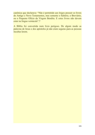 155
canônica que declarava: ―Não é permitido aos leigos possuir os livros
do Antigo e Novo Testamentos, mas somente o Saltério, o Breviário,
ou o Pequeno Oficio da Virgem Bendita. E estes livros não devem
estar na língua vernácula‖.7
A Bíblia foi convertida num livro perigoso. De algum modo as
palavras de Jesus e dos apóstolos já não eram seguras para as pessoas
incultas lerem.
 