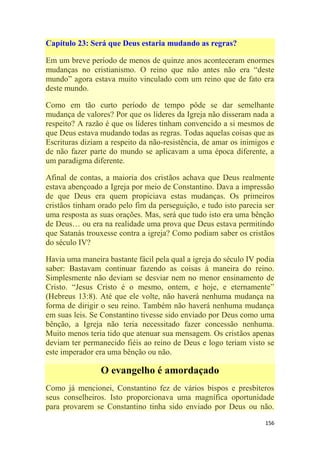156
Capítulo 23: Será que Deus estaria mudando as regras?
Em um breve período de menos de quinze anos aconteceram enormes
mudanças no cristianismo. O reino que não antes não era ―deste
mundo‖ agora estava muito vinculado com um reino que de fato era
deste mundo.
Como em tão curto período de tempo pôde se dar semelhante
mudança de valores? Por que os líderes da Igreja não disseram nada a
respeito? A razão é que os líderes tinham convencido a si mesmos de
que Deus estava mudando todas as regras. Todas aquelas coisas que as
Escrituras diziam a respeito da não-resistência, de amar os inimigos e
de não fazer parte do mundo se aplicavam a uma época diferente, a
um paradigma diferente.
Afinal de contas, a maioria dos cristãos achava que Deus realmente
estava abençoado a Igreja por meio de Constantino. Dava a impressão
de que Deus era quem propiciava estas mudanças. Os primeiros
cristãos tinham orado pelo fim da perseguição, e tudo isto parecia ser
uma resposta as suas orações. Mas, será que tudo isto era uma bênção
de Deus… ou era na realidade uma prova que Deus estava permitindo
que Satanás trouxesse contra a igreja? Como podiam saber os cristãos
do século IV?
Havia uma maneira bastante fácil pela qual a igreja do século IV podia
saber: Bastavam continuar fazendo as coisas à maneira do reino.
Simplesmente não deviam se desviar nem no menor ensinamento de
Cristo. ―Jesus Cristo é o mesmo, ontem, e hoje, e eternamente‖
(Hebreus 13:8). Até que ele volte, não haverá nenhuma mudança na
forma de dirigir o seu reino. Também não haverá nenhuma mudança
em suas leis. Se Constantino tivesse sido enviado por Deus como uma
bênção, a Igreja não teria necessitado fazer concessão nenhuma.
Muito menos teria tido que atenuar sua mensagem. Os cristãos apenas
deviam ter permanecido fiéis ao reino de Deus e logo teriam visto se
este imperador era uma bênção ou não.
O evangelho é amordaçado
Como já mencionei, Constantino fez de vários bispos e presbíteros
seus conselheiros. Isto proporcionava uma magnífica oportunidade
para provarem se Constantino tinha sido enviado por Deus ou não.
 
