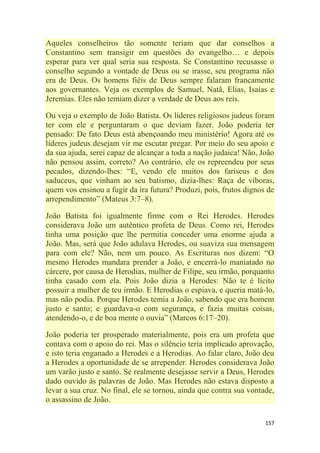 157
Aqueles conselheiros tão somente teriam que dar conselhos a
Constantino sem transigir em questões do evangelho… e depois
esperar para ver qual seria sua resposta. Se Constantino recusasse o
conselho segundo a vontade de Deus ou se irasse, seu programa não
era de Deus. Os homens fiéis de Deus sempre falaram francamente
aos governantes. Veja os exemplos de Samuel, Natã, Elias, Isaías e
Jeremias. Eles não temiam dizer a verdade de Deus aos reis.
Ou veja o exemplo de João Batista. Os líderes religiosos judeus foram
ter com ele e perguntaram o que deviam fazer. João poderia ter
pensado: De fato Deus está abençoando meu ministério! Agora até os
líderes judeus desejam vir me escutar pregar. Por meio do seu apoio e
da sua ajuda, serei capaz de alcançar a toda a nação judaica! Não, João
não pensou assim, correto? Ao contrário, ele os repreendeu por seus
pecados, dizendo-lhes: ―E, vendo ele muitos dos fariseus e dos
saduceus, que vinham ao seu batismo, dizia-lhes: Raça de víboras,
quem vos ensinou a fugir da ira futura? Produzi, pois, frutos dignos de
arrependimento‖ (Mateus 3:7–8).
João Batista foi igualmente firme com o Rei Herodes. Herodes
considerava João um autêntico profeta de Deus. Como rei, Herodes
tinha uma posição que lhe permitia conceder uma enorme ajuda a
João. Mas, será que João adulava Herodes, ou suaviza sua mensagem
para com ele? Não, nem um pouco. As Escrituras nos dizem: ―O
mesmo Herodes mandara prender a João, e encerrá-lo maniatado no
cárcere, por causa de Herodias, mulher de Filipe, seu irmão, porquanto
tinha casado com ela. Pois João dizia a Herodes: Não te é lícito
possuir a mulher de teu irmão. E Herodias o espiava, e queria matá-lo,
mas não podia. Porque Herodes temia a João, sabendo que era homem
justo e santo; e guardava-o com segurança, e fazia muitas coisas,
atendendo-o, e de boa mente o ouvia‖ (Marcos 6:17–20).
João poderia ter prosperado materialmente, pois era um profeta que
contava com o apoio do rei. Mas o silêncio teria implicado aprovação,
e isto teria enganado a Herodes e a Herodias. Ao falar claro, João deu
a Herodes a oportunidade de se arrepender. Herodes considerava João
um varão justo e santo. Se realmente desejasse servir a Deus, Herodes
dado ouvido às palavras de João. Mas Herodes não estava disposto a
levar a sua cruz. No final, ele se tornou, ainda que contra sua vontade,
o assassino de João.
 