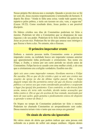 158
Nosso próprio Rei deixou-nos o exemplo. Quando o jovem rico se foi
ter com ele, Jesus escutou respeitosamente o testemunho do homem. E
depois lhe disse: ―Ainda te falta uma coisa; vende tudo quanto tens,
reparte-o pelos pobres, e terás um tesouro no céu; vem, e segue-me‖
(Lucas 18:22). Como resultado disto, Jesus perdeu a um possível
discípulo.
Os líderes cristãos nos dias de Constantino poderiam ter feito o
mesmo. Poderiam ter dito a Constantino que se despojasse de suas
riquezas e do seu poder. Poderiam tê-lo feito lembrar das palavras de
Jesus ao jovem rico. Poderiam lhe ter dito que amasse seus inimigos e
que fizesse o bem a eles. No entanto, não o fizeram.
O primeiro imperador crente
Embora a maioria pessoas tenha Constantino como o primeiro
imperador crente, na realidade houve um imperador romano anterior
que aparentemente tinha professado o cristianismo. Seu nome era
Filipe, o Árabe, e reinou por um curto período no século antes de
Constantino. Felipe havia-se casado com uma mulher cristã, e ele creu
que o cristianismo era a religião verdadeira. Eusébio nos diz:
Após seis anos como imperador romano, Gordiano morreu e Felipe
lhe sucedeu. Diz-se que ele foi cristão e quis se unir aos crentes nas
orações da igreja no dia da última vigília pascal. Mas o bispo
daquele tempo não lhe permitiria entrar até que ele fizesse confissão
pública e se unisse aos que eram considerados pecadores e ocupavam
o lugar [na igreja] dos penitentes. Caso contrário, se não tivesse feito
assim, nunca ele teria sido recebido, devido tantas acusações que
tinha contra si. Diz-se que ele aceitou de boa vontade, mostrando por
meio de suas ações, quão genuína e piedosamente estava ele disposto
a aprender o temor de Deus.1
Os bispos no tempo de Constantino poderiam ter feito o mesmo.
Poderiam ter chamado Constantino ao arrependimento sem ceder.
Dessa maneira teriam visto o tanto que sua crença era genuína!
Os sinais de alerta são ignorados
Há vários sinais de alerta que podem indicar que uma pessoa está
sofrendo ou a ponto de sofrer um ataque cardíaco. Alguns destes
 