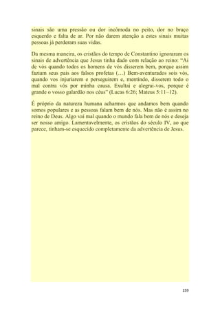 159
sinais são uma pressão ou dor incômoda no peito, dor no braço
esquerdo e falta de ar. Por não darem atenção a estes sinais muitas
pessoas já perderam suas vidas.
Da mesma maneira, os cristãos do tempo de Constantino ignoraram os
sinais de advertência que Jesus tinha dado com relação ao reino: ―Ai
de vós quando todos os homens de vós disserem bem, porque assim
faziam seus pais aos falsos profetas (…) Bem-aventurados sois vós,
quando vos injuriarem e perseguirem e, mentindo, disserem todo o
mal contra vós por minha causa. Exultai e alegrai-vos, porque é
grande o vosso galardão nos céus‖ (Lucas 6:26; Mateus 5:11–12).
É próprio da natureza humana acharmos que andamos bem quando
somos populares e as pessoas falam bem de nós. Mas não é assim no
reino de Deus. Algo vai mal quando o mundo fala bem de nós e deseja
ser nosso amigo. Lamentavelmente, os cristãos do século IV, ao que
parece, tinham-se esquecido completamente da advertência de Jesus.
 