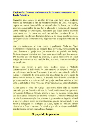 160
Capítulo 24: Como os ensinamentos de Jesus desapareceram na
Igreja Primitiva
Trezentos anos antes, os cristãos tiveram que fazer uma mudança
radical de paradigma a fim de entrarem no reino de Deus. Mas agora,
depois de terem desatendido as advertências de Jesus, os cristãos
estavam convencidos de que havia chegado o momento de fazerem
outra mudança de paradigma. Pensaram que Deus estava trazendo
uma nova era de ouro na qual os cristãos estariam livres de
perseguição e poderiam desfrutar do luxo e do poder mundanos. Mas,
será que o Novo Testamento diz alguma coisa a respeito de tal era de
ouro?
Ah, era exatamente aí onde estava o problema. Nada no Novo
Testamento correspondia ao modelo desta nova era, supostamente de
ouro. Portanto, a Igreja teve que retroceder ao período do Antigo
Testamento para encontrar nas Escrituras um modelo que funcionasse.
De maneira que em lugar de avançar, a Igreja retrocedeu ao Israel
antigo para encontrar seu modelo. Foi, portanto, uma retro-mudança
de paradigma.
Iremos nos referir a este novo modelo como o ―híbrido
constantiniano‖.1 Tal híbrido foi uma tentativa de adaptar a teologia e
as ordenanças do Novo Testamento à moral e ao estilo de vida do
Antigo Testamento. E, além disso, foi um esforço de unir o reino de
Deus com os reinos do mundo. A metade deste híbrido consistia no
governo secular, e a outra metade na Igreja. As duas metades seriam
uma só entidade, o novo ―reino de Deus‖ resultado de uma hibridação.
Assim como o reino do Antigo Testamento tinha sido da mesma
extensão que as fronteiras físicas de Israel, assim também agora este
novo reino de Deus, o híbrido, abarcaria mais ou menos a mesma área
que as extensas fronteiras do Império Romano. O reino de Deus já não
estaria dentro do coração das pessoas. Agora seria um império visível
e tangível. Assim como os israelitas iam à guerra para defender o seu
reino e subjugara os inimigos de Deus, agora os cristãos seriam
chamados a fazer o mesmo. Os cristãos que não aceitassem o híbrido
constantiniano seriam chamados de hereges.
O papel do imperador
 