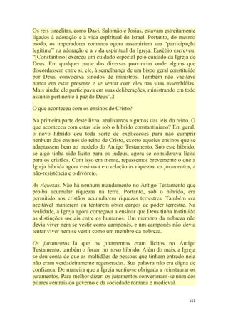161
Os reis israelitas, como Davi, Salomão e Josias, estavam estreitamente
ligados à adoração e à vida espiritual de Israel. Portanto, do mesmo
modo, os imperadores romanos agora assumiriam sua ―participação
legítima‖ na adoração e a vida espiritual da Igreja. Eusébio escreveu:
―[Constantino] exerceu um cuidado especial pelo cuidado da Igreja de
Deus. Em qualquer parte das diversas províncias onde alguns que
discordassem entre si, ele, à semelhança de um bispo geral constituído
por Deus, convocava sínodos de ministros. Também não vacilava
nunca em estar presente e se sentar com eles nas suas assembléias.
Mais ainda: ele participava em suas deliberações, ministrando em todo
assunto pertinente à paz de Deus‖.2
O que aconteceu com os ensinos de Cristo?
Na primeira parte deste livro, analisamos algumas das leis do reino. O
que aconteceu com estas leis sob o híbrido constantiniano? Em geral,
o novo híbrido deu toda sorte de explicações para não cumprir
nenhum dos ensinos do reino de Cristo, exceto aqueles ensinos que se
adaptassem bem ao modelo do Antigo Testamento. Sob este híbrido,
se algo tinha sido lícito para os judeus, agora se considerava lícito
para os cristãos. Com isso em mente, repassemos brevemente o que a
Igreja híbrida agora ensinava em relação às riquezas, os juramentos, a
não-resistência e o divórcio.
As riquezas. Não há nenhum mandamento no Antigo Testamento que
proíba acumular riquezas na terra. Portanto, sob o híbrido, era
permitido aos cristãos acumularem riquezas terrestres. Também era
aceitável manterem ou tentarem obter cargos de poder terrestre. Na
realidade, a Igreja agora começava a ensinar que Deus tinha instituído
as distinções sociais entre os humanos. Um membro da nobreza não
devia viver nem se vestir como camponês, e um camponês não devia
tentar viver nem se vestir como um membro da nobreza.
Os juramentos. Já que os juramentos eram lícitos no Antigo
Testamento, também o foram no novo híbrido. Além do mais, a Igreja
se deu conta de que as multidões de pessoas que tinham entrado nela
não eram verdadeiramente regeneradas. Sua palavra não era digna de
confiança. De maneira que a Igreja sentiu-se obrigada a reinstaurar os
juramentos. Para melhor dizer: os juramentos converteram-se num dos
pilares centrais do governo e da sociedade romana e medieval.
 