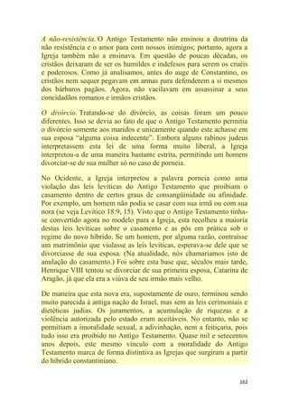 162
A não-resistência. O Antigo Testamento não ensinou a doutrina da
não resistência e o amor para com nossos inimigos; portanto, agora a
Igreja também não a ensinava. Em questão de poucas décadas, os
cristãos deixaram de ser os humildes e indefesos para serem os cruéis
e poderosos. Como já analisamos, antes do auge de Constantino, os
cristãos nem sequer pegavam em armas para defenderem a si mesmos
dos bárbaros pagãos. Agora, não vacilavam em assassinar a seus
concidadãos romanos e irmãos cristãos.
O divórcio. Tratando-se do divórcio, as coisas foram um pouco
diferentes. Isso se devia ao fato de que o Antigo Testamento permitia
o divórcio somente aos maridos e unicamente quando este achasse em
sua esposa ―alguma coisa indecente‖. Embora alguns rabinos judeus
interpretassem esta lei de uma forma muito liberal, a Igreja
interpretou-a de uma maneira bastante estrita, permitindo um homem
divorciar-se de sua mulher só no caso de porneia.
No Ocidente, a Igreja interpretou a palavra porneia como uma
violação das leis levíticas do Antigo Testamento que proibiam o
casamento dentro de certos graus de consangüinidade ou afinidade.
Por exemplo, um homem não podia se casar com sua irmã ou com sua
nora (se veja Levítico 18:9, 15). Visto que o Antigo Testamento tinha-
se convertido agora no modelo para a Igreja, esta recolheu a maioria
destas leis levíticas sobre o casamento e as pôs em prática sob o
regime do novo híbrido. Se um homem, por alguma razão, contraísse
um matrimônio que violasse as leis levíticas, esperava-se dele que se
divorciasse de sua esposa. (Na atualidade, nós chamaríamos isto de
anulação do casamento.) Foi sobre esta base que, séculos mais tarde,
Henrique VIII tentou se divorciar de sua primeira esposa, Catarina de
Aragão, já que ela era a viúva de seu irmão mais velho.
De maneira que esta nova era, supostamente de ouro, terminou sendo
muito parecida à antiga nação de Israel, mas sem as leis cerimoniais e
dietéticas judias. Os juramentos, a acumulação de riquezas e a
violência autorizada pelo estado eram aceitáveis. No entanto, não se
permitiam a imoralidade sexual, a adivinhação, nem a feitiçaria, pois
tudo isso era proibido no Antigo Testamento. Quase mil e setecentos
anos depois, este mesmo vínculo com a moralidade do Antigo
Testamento marca de forma distintiva as Igrejas que surgiram a partir
do híbrido constantiniano.
 