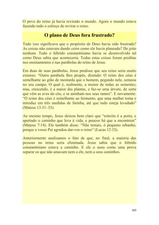 163
O povo do reino já havia revirado o mundo. Agora o mundo estava
fazendo todo o esforço de revirar o reino.
O plano de Deus fora frustrado?
Tudo isso significava que o propósito de Deus havia sido frustrado?
As coisas não estavam dando certo como ele havia planeado? De jeito
nenhum. Todo o híbrido constantiniano havia se desenvolvido tal
como Deus sabia que aconteceria. Todas estas coisas foram preditas
nos ensinamentos e nas parábolas do reino de Jesus.
Em duas de suas parábolas, Jesus predisse que seu reino seria muito
extenso: ―Outra parábola lhes propôs, dizendo: O reino dos céus é
semelhante ao grão de mostarda que o homem, pegando nele, semeou
no seu campo; O qual é, realmente, a menor de todas as sementes;
mas, crescendo, é a maior das plantas, e faz-se uma árvore, de sorte
que vêm as aves do céu, e se aninham nos seus ramos‖. E novamente:
―O reino dos céus é semelhante ao fermento, que uma mulher toma e
introduz em três medidas de farinha, até que tudo esteja levedado‖
(Mateus 13:31–33).
Ao mesmo tempo, Jesus deixou bem claro que ―estreita é a porta, e
apertado o caminho que leva à vida, e poucos há que a encontrem‖
(Mateus 7:14). Ele também disse: ―Não temais, ó pequeno rebanho,
porque a vosso Pai agradou dar-vos o reino‖ (Lucas 12:32).
Anteriormente analisamos o fato de que, no final, a maioria das
pessoas no reino seria eliminada. Jesus sabia que o híbrido
constantiniano estava a caminho. E ele o usou como uma prova
separar os que não amavam nem a ele, nem a seus caminhos.
 