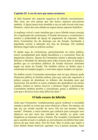 164
Capítulo 25: A era de ouro que nunca aconteceu
Já falei bastante dos aspectos negativos do híbrido constantiniano.
Mas seria um erro pensar que não houve aspectos proveitosos
também. A Igreja nunca teria mordido a isca se tudo tivesse sido mau.
Portanto, vamos dar uma olhada em alguns destes aspectos benéficos.
A mudança visível e mais imediata que o novo híbrido trouxe consigo
foi a legalização do cristianismo. O Estado favoreceu o cristianismo e
isentou a propriedade da Igreja do pagamento de impostos. Além
disto, Constantino fez do domingo um dia feriado, facilitando a
população assistir à adoração nos dias de domingo. Ele também
declarou ilegal todas as práticas ocultas.1
O rápido auge do cristianismo, particularmente na esfera pública,
esteve acompanhado pela rápida decadência e o extermínio final do
paganismo clássico. Apesar de Constantino tolerar a adoração pagã e
declarar a liberdade de adoração para todos (exceto para os hereges),
proibiu que os servidores públicos do Estado fizessem oferendas
pagãs em nome do Estado. Ele também retirou os fundos para a
construção de templos pagãos, e converteu alguns templos em igrejas.
No âmbito social, Constantino promulgou uma lei que oferecia ajuda
financeira pública às famílias pobres, para que estas não seguissem a
prática comum de abandonar os infantes não desejados para que
morressem. Ele proibiu os cruéis combates dos gladiadores em muitas
cidades, fechou os teatros lascivos e declarou ilegal a prostituição.
Constantino também proibiu o concubinato, puniu o adultério e fez
com que o divórcio fosse mais difícil de obter.2
O lado escuro do híbrido
Acho que Constantino verdadeiramente queria melhorar a sociedade
romana e proibir as coisas que eram ofensivas a Deus. No entanto, ele
não era um cristão nascido de novo. Ele era um homem ―deste
mundo‖. Portanto, a única maneira que conhecia para conseguir seus
objetivos era por meio dos métodos do mundo, os quais com
freqüência se tornaram cruéis e brutais. Por exemplo, Constantino fez
que o assédio sexual e a sedução se convertessem em delitos bem mais
graves do que eram antes. Isso foi bom. Mas as penas que impôs a
estes delitos foram horríveis: queimar viva à pessoa acusada, fazer
 