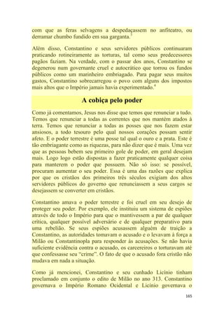165
com que as feras selvagens a despedaçassem no anfiteatro, ou
derramar chumbo fundido em sua garganta.3
Além disso, Constantino e seus servidores públicos continuaram
praticando rotineiramente as torturas, tal como seus predecessores
pagãos faziam. Na verdade, com o passar dos anos, Constantino se
degenerou num governante cruel e autocrático que torrou os fundos
públicos como um marinheiro embriagado. Para pagar seus muitos
gastos, Constantino sobrecarregou o povo com alguns dos impostos
mais altos que o Império jamais havia experimentado.4
A cobiça pelo poder
Como já comentamos, Jesus nos disse que temos que renunciar a tudo.
Temos que renunciar a todas as correntes que nos mantém atados à
terra. Temos que renunciar a todas as posses que nos fazem estar
ansiosos, a todo tesouro pelo qual nossos corações possam sentir
afeto. E o poder terrestre é uma posse tal qual o ouro e a prata. Este é
tão embriagante como as riquezas, para não dizer que é mais. Uma vez
que as pessoas bebem seu primeiro gole de poder, em geral desejam
mais. Logo logo estão dispostas a fazer praticamente qualquer coisa
para manterem o poder que possuem. Não só isso: se possível,
procuram aumentar o seu poder. Essa é uma das razões que explica
por que os cristãos dos primeiros três séculos exigiam dos altos
servidores públicos do governo que renunciassem a seus cargos se
desejassem se converter em cristãos.
Constantino amava o poder terrestre e foi cruel em seu desejo de
proteger seu poder. Por exemplo, ele instituiu um sistema de espiões
através de todo o Império para que o mantivessem a par de qualquer
crítica, qualquer possível adversário e de qualquer preparativo para
uma rebelião. Se seus espiões acusassem alguém de traição a
Constantino, as autoridades tomavam o acusado e o levavam à força a
Milão ou Constantinopla para responder às acusações. Se não havia
suficiente evidência contra o acusado, os carcereiros o torturavam até
que confessasse seu ―crime‖. O fato de que o acusado fora cristão não
mudava em nada a situação.
Como já mencionei, Constantino e seu cunhado Licínio tinham
proclamado em conjunto o edito de Milão no ano 313. Constantino
governava o Império Romano Ocidental e Licínio governava o
 