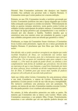 166
Oriental. Mas Constantino realmente não desejava um Império
dividido. Sua ambição era governar todo o Império Romano. E
Constantino temia que Licínio pudesse ter a mesma ambição.
Portanto, no ano 324, Constantino invadiu o território governado por
Licínio. Constantino justificou isto ante a Igreja alegando que Licínio
tinha começado a perseguir os cristãos novamente.5
Diferentemente de
todas as guerras romanas anteriores, nesta guerra contra Licínio os
soldados cristãos participaram da própria matança. Constantino pediu
aos bispos da Igreja primitiva que acompanhassem o seu exército e
orassem por eles durante a batalha. Também mandou que se
construísse uma cruz enorme como um estandarte de guerra, a qual
seus soldados carregaram como um talismã que garantiria a vitória.6
Finalmente, as tropas de Constantino foram vitoriosas e Constantino
levou Licínio como prisioneiro. Agora ele era o único governante do
Império Romano. E proclamou que fora Deus que tinha feito ser
assim:
Sem dúvida, não se pode considerar arrogância em alguém que tenha
recebido benefícios de Deus, ser reconhecido nos termos mais
sublimes de louvor. Eu mesmo, pois, fui o instrumento cujos serviços
ele escolheu. Fui eu quem ele considerou apto para cumprir a sua
vontade. (…) Por meio da ajuda do poder divino, eu eliminei e tirei
completamente toda forma de maldade que prevalecia. Isto foi feito
na esperança de que a raça humana, a qual fora iluminada por meio
de meus esforços, fosse restituída ao devido cumprimento das santas
leis de Deus. E também para que nossa mais bendita fé pudesse
prosperar sob a direção de sua mão todo-poderosa.7
Após sua vitória sobre Licínio, Constantino fez uma promessa solene
a sua irmã, Constância, a esposa de Licínio. Prometeu-lhe que
permitiria a Licínio passar o resto de sua vida em paz e tranqüilidade.
Ele inclusive confirmou esta promessa com um juramento. No
entanto, em menos de um mês, Constantino mandou executar Licínio.8
Ele não podia permitir viver a nenhum adversário potencial.
No entanto, já tinha adversários potenciais em todas as partes. De
maneira que Constantino não se deteve com Licínio. Muito cedo,
Constantino assassinou o seu próprio filho, Crispo. Posteriormente,
assassinou a um sobrinho que em sua opinião poderia desejar seu
 