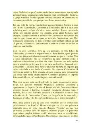 167
trono. Tudo indica que Constantino inclusive assassinou a sua segunda
esposa, Fausta, temendo que ela pudesse estar conspirando.9
Todavia,
a Igreja primitiva fez vista grossa e evitou condenar a Constantino, ou
mesmo repreendê-lo, por qualquer um destes assassinatos.
Em seu leito de morte, Constantino legou o Império Romano a seus
três filhos (Constâncio, Constante e Constantino II) e a seus dois
sobrinhos mais velhos. Os cinco eram cristãos. Roma continuaria
sendo um império cristão! No entanto, esses cinco homens, sem
exceção, compartilhavam a ambição de Constantino pelo poder. De
maneira que pouco tempo após ter morrido Constantino, seu filho
Constâncio assassinou os dois sobrinhos que também tinham de ser
dirigentes, e massacrou praticamente a todos os varões de ambas as
partes de sua família.
Com os dois sobrinhos fora de seu caminho, os três filhos de
Constantino dividiram o Império entre si. Sem dúvida, agora poderia
haver paz, já que estes homens eram irmãos de sangue e cristãos! Mas
o novo cristianismo não se comportou de jeito nenhum como o
autêntico cristianismo primitivo do reino. Nenhum dos três irmãos
estava satisfeito em ter só a terceira parte do Império. Pouco depois,
Constantino II invadiu Itália para se apoderar da parte do Império que
tinha sido dada a seu irmão Constante. No entanto, Constantino II
morreu na tentativa. Esta situação deixou somente dois governantes
dos cinco que havia originalmente. Constante governou o Império
Romano Ocidental e Constâncio governou o Oriental.
Mas nem mesmo esta simples divisão de poder durou muito tempo.
Logo, um general chamado Magnêncio derrotou Constante e
apoderou-se do Império Ocidental. Porém, ele não ficou satisfeito em
somente possuir o Império Ocidental. Desejando dominar todo o
Império, ele e seus exércitos atacaram a Constâncio, o único filho
sobrevivente de Constantino. Desta vez, Magnêncio foi derrotado e
fugiu para a Gália. Isto deixou Constâncio como o único imperador.10
Mas, onde estava a era de ouro que supunham que o cristianismo
primitivo traria ao Império? Houve mais guerras civis nos primeiros
cinqüenta anos do novo Império Romano ―cristão‖ do que nos
primeiros duzentos anos do Império Romano pagão. Os primeiros
imperadores pagãos tinham trazido duzentos anos de estabilidade,
prosperidade e paz, a Pax Romana. Os primeiros imperadores cristãos
 