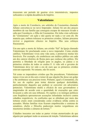 168
trouxeram um período de guerras civis intermináveis, impostos
sufocantes e a rápida decadência do Império.
Valentiniano
Após a morte de Constâncio, um sobrinho de Constantino chamado
Juliano converteu-se no novo Imperador. Juliano foi um dos poucos
membros de sua família que conseguiu escapar do massacre levado a
cabo por Constâncio, o filho de Constantino. Ele tinha visto suficiente
do ―cristianismo‖ em ação e não queria ter nada a ver com ele. De
maneira que, embora tolerasse os primeiros cristãos, Juliano procurou
reviver o paganismo clássico no Império. Mas seus esforços
fracassaram.
Um ano após a morte de Juliano, um cristão ―fiel‖ da Igreja chamado
Valentiniano foi proclamado como o novo imperador. Como cristão
católico, Valentiniano viveu uma vida casta, e promoveu muitas leis
louváveis. Por exemplo, ele estabeleceu um médico público em cada
um dos catorze distritos de Roma para que cuidasse dos pobres. Ele
permitiu a liberdade de religião para os pagãos, os judeus e os
primeiros cristãos de todos os credos.11 A vida sob o governo de
Valentiniano deve ter sido a era de ouro que os primeiros cristãos
estavam esperando. No entanto, não foi assim.
Tal como os imperadores cristãos que lhe precederam, Valentiniano
nunca viveu um só dia sem o temor de que alguém lhe desse um golpe
e lhe arrebatasse seu precioso trono. Portanto, igual a Constantino, ele
fez uso de espiões para tentar detectar qualquer deslealdade,
particularmente daqueles que podiam se converter em adversários
potenciais. Valentiniano media a eficácia de seus governadores e
magistrados de acordo com a quantidade de execuções que estes
levassem a cabo em seus tribunais. Os espiões e os inimigos políticos
com freqüência apresentavam acusações infundadas inclusive contra
cidadãos respeitáveis. As confissões que se obtinham por meio das
torturas cruéis eram consideradas como evidência sólida contra os
acusados. Muitas famílias ricas ficaram empobrecidas e centenas de
senadores, chefes e filósofos padeceram mortes vergonhosas em
masmorras úmidas e câmaras de tortura.12
Cidadãos inocentes em todas as partes viviam atemorizados de que
alguém por qualquer razão os acusasse de traição. Valentiniano adotou
 