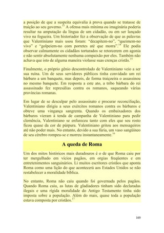 169
a posição de que a suspeita equivalia à prova quando se tratasse de
traição ao seu governo.13
A ofensa mais mínima ou imaginária poderia
resultar na amputação da língua de um cidadão, ou em ser lançado
vivo na fogueira. Um historiador fez a observação de que as palavras
que Valentiniano mais usou foram: ―decapitem-no‖, ―queimem-no
vivo‖ e ―golpeiem-no com porretes até que morra‖.14
Ele podia
observar calmamente os cidadãos torturados se retorcerem em agonia
e não sentir absolutamente nenhuma compaixão por eles. Também não
achava que isto de alguma maneira violasse suas crenças cristãs.15
Finalmente, o próprio gênio descontrolado de Valentiniano veio a ser
sua ruína. Um de seus servidores públicos tinha convidado um rei
bárbaro a um banquete, mas depois, de forma traiçoeira o assassinou
no mesmo banquete. Em resposta a este ato, a tribo bárbara do rei
assassinado fez represálias contra os romanos, saqueando várias
províncias romanas.
Em lugar de se desculpar pelo assassinato e procurar reconciliação,
Valentiniano dirigiu a seus exércitos romanos contra os bárbaros e
obteve uma vingança sangrenta. Quando os embaixadores dos
bárbaros vieram à tenda de campanha de Valentiniano para pedir
clemência, Valentiniano se enfureceu tanto com eles que seu rosto
ficou quase da cor de púrpura. Valentiniano gritou aos mensageiros
até não poder mais. No entanto, devido a sua fúria, um vaso sangüíneo
de seu cérebro rompeu-se e morreu instantaneamente.16
A queda de Roma
Um dos mitos históricos mais duradouros é o de que Roma caiu por
ter mergulhado em vícios pagãos, em orgias freqüentes e em
entretenimentos sanguinários. Li muitos escritores cristãos que aponta
Roma como uma lição do que acontecerá aos Estados Unidos se não
restabelecer a moralidade bíblica.
No entanto, Roma não caiu quando foi governada pelos pagãos.
Quando Roma caiu, as lutas de gladiadores tinham sido declaradas
ilegais e uma rígida moralidade do Antigo Testamento tinha sido
imposta sobre a população. Além do mais, quase toda a população
estava composta por cristãos.17
 