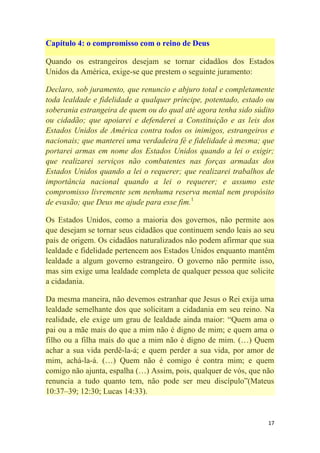17
Capítulo 4: o compromisso com o reino de Deus
Quando os estrangeiros desejam se tornar cidadãos dos Estados
Unidos da América, exige-se que prestem o seguinte juramento:
Declaro, sob juramento, que renuncio e abjuro total e completamente
toda lealdade e fidelidade a qualquer príncipe, potentado, estado ou
soberania estrangeira de quem ou do qual até agora tenha sido súdito
ou cidadão; que apoiarei e defenderei a Constituição e as leis dos
Estados Unidos de América contra todos os inimigos, estrangeiros e
nacionais; que manterei uma verdadeira fé e fidelidade à mesma; que
portarei armas em nome dos Estados Unidos quando a lei o exigir;
que realizarei serviços não combatentes nas forças armadas dos
Estados Unidos quando a lei o requerer; que realizarei trabalhos de
importância nacional quando a lei o requerer; e assumo este
compromisso livremente sem nenhuma reserva mental nem propósito
de evasão; que Deus me ajude para esse fim.1
Os Estados Unidos, como a maioria dos governos, não permite aos
que desejam se tornar seus cidadãos que continuem sendo leais ao seu
país de origem. Os cidadãos naturalizados não podem afirmar que sua
lealdade e fidelidade pertencem aos Estados Unidos enquanto mantêm
lealdade a algum governo estrangeiro. O governo não permite isso,
mas sim exige uma lealdade completa de qualquer pessoa que solicite
a cidadania.
Da mesma maneira, não devemos estranhar que Jesus o Rei exija uma
lealdade semelhante dos que solicitam a cidadania em seu reino. Na
realidade, ele exige um grau de lealdade ainda maior: ―Quem ama o
pai ou a mãe mais do que a mim não é digno de mim; e quem ama o
filho ou a filha mais do que a mim não é digno de mim. (…) Quem
achar a sua vida perdê-la-á; e quem perder a sua vida, por amor de
mim, achá-la-á. (…) Quem não é comigo é contra mim; e quem
comigo não ajunta, espalha (…) Assim, pois, qualquer de vós, que não
renuncia a tudo quanto tem, não pode ser meu discípulo‖(Mateus
10:37–39; 12:30; Lucas 14:33).
 