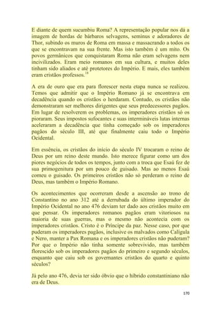 170
E diante de quem sucumbiu Roma? A representação popular nos dá a
imagem de hordas de bárbaros selvagens, seminus e adoradores de
Thor, subindo os muros de Roma em massa e massacrando a todos os
que se encontravam na sua frente. Mas isto também é um mito. Os
povos germânicos que conquistaram Roma não eram selvagens nem
incivilizados. Eram meio romanos em sua cultura, e muitos deles
tinham sido aliados e até protetores do Império. E mais, eles também
eram cristãos professos.18
A era de ouro que era para florescer nesta etapa nunca se realizou.
Temos que admitir que o Império Romano já se encontrava em
decadência quando os cristãos o herdaram. Contudo, os cristãos não
demonstraram ser melhores dirigentes que seus predecessores pagãos.
Em lugar de resolverem os problemas, os imperadores cristãos só os
pioraram. Seus impostos sufocantes e suas intermináveis lutas internas
aceleraram a decadência que tinha começado sob os imperadores
pagãos do século III, até que finalmente caiu todo o Império
Ocidental.
Em essência, os cristãos do início do século IV trocaram o reino de
Deus por um reino deste mundo. Isto merece figurar como um dos
piores negócios de todos os tempos, junto com a troca que Esaú fez de
sua primogenitura por um pouco de guisado. Mas ao menos Esaú
comeu o guisado. Os primeiros cristãos não só perderam o reino de
Deus, mas também o Império Romano.
Os acontecimentos que ocorreram desde a ascensão ao trono de
Constantino no ano 312 até a derrubada do último imperador do
Império Ocidental no ano 476 deviam ter dado aos cristãos muito em
que pensar. Os imperadores romanos pagãos eram vitoriosos na
maioria de suas guerras, mas o mesmo não acontecia com os
imperadores cristãos. Cristo é o Príncipe da paz. Nesse caso, por que
puderam os imperadores pagãos, inclusive os malvados como Calígula
e Nero, manter a Pax Romana e os imperadores cristãos não puderam?
Por que o Império não tinha somente sobrevivido, mas também
florescido sob os imperadores pagãos do primeiro e segundo séculos,
enquanto que caiu sob os governantes cristãos do quarto e quinto
séculos?
Já pelo ano 476, devia ter sido óbvio que o híbrido constantiniano não
era de Deus.
 