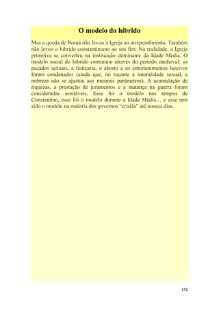 171
O modelo do híbrido
Mas a queda de Roma não levou à Igreja ao arrependimento. Também
não levou o híbrido constantiniano ao seu fim. Na realidade, a Igreja
primitiva se converteu na instituição dominante da Idade Média. O
modelo social do híbrido continuou através do período medieval: os
pecados sexuais, a feitiçaria, o aborto e os entretenimentos lascivos
foram condenados (ainda que, no tocante à imoralidade sexual, a
nobreza não se ajustou aos mesmos parâmetros). A acumulação de
riquezas, a prestação de juramentos e a matança na guerra foram
consideradas aceitáveis. Esse foi o modelo nos tempos de
Constantino, esse foi o modelo durante a Idade Média… e esse tem
sido o modelo na maioria dos governos ―cristãs‖ até nossos dias.
 