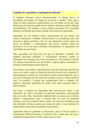 172
Capítulo 26: Agostinho: o apologista do híbrido
O Império Romano estava desmoronando. A Igreja estava se
afundando no mundo, em lugar de alvoroçar o mundo. Tanto que o
reino de Deus precisava urgentemente de um Paulo ou de um João
Batista que de maneira audaz fizesse frente e desafiasse todo o híbrido
constantiniano. No entanto, o que a Igreja conseguiu foi o principal
defensor do híbrido que tenha existido. Seu nome era Agostinho.
Agostinho foi um homem muito característico de sua época; ele
aceitou totalmente o híbrido constantiniano e as mudanças que este
trouxera à Igreja primitiva. Ele foi um apologista muito capaz em
favor do híbrido e, infelizmente, não houve nenhum porta-voz
talentoso a favor do reino. Portanto, naturalmente, os argumentos de
Agostinho prevaleceram.
Mas Agostinho fez bem mais do que só defender o híbrido. Ele
também procurou defender o cristianismo ortodoxo contra as
afirmações dos hereges, tais como os gnósticos. Seu método consistiu
em escutar a posição de seu adversário e depois adotar exatamente a
posição contrária para contra-atacá-la.
Para ilustrar isto melhor, representemos uma das doutrinas apostólicas
com a cor verde, a qual se obtém da mistura da azul com a amarela. E
representemos o ponto de vista herético desta mesma doutrina com a
cor azul. O herege tem uma parte da verdade, já que o verde contém o
azul. No entanto, o herege não compreendeu toda a verdade. Ele
alterou a doutrina apostólica ao omitir uma parte essencial dela; a
parte amarela.
Pois bem, o método de Agostinho não consistia em trazer o seu
adversário de volta à plenitude da doutrina apostólica, representada
pela cor verde. Não, Agostinho simplesmente se colocava no extremo
oposto e argumentava que o assunto não era azul de nenhuma
maneira, mas sim amarelo. Desse modo, ele recusava reconhecer que
seu adversário tinha ao menos um pouco de razão. E este método foi
muito eficaz como meio de ganhar as discussões.
Agostinho pôde ter ganhado as discussões, mas ao fazê-lo anulou o
cristianismo bíblico histórico. O amarelo não é nada mais do que a
metade da fé apostólica (verde), assim como o azul.
 