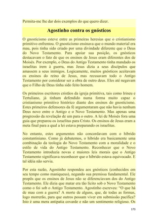 173
Permita-me lhe dar dois exemplos do que quero dizer.
Agostinho contra os gnósticos
O gnosticismo esteve entre as primeiras heresias que o cristianismo
primitivo enfrentou. O gnosticismo ensinava que o mundo material era
mau, pois tinha sido criado por uma divindade diferente que o Deus
do Novo Testamento. Para apoiar sua posição, os gnósticos
destacavam o fato de que os ensinos de Jesus eram diferentes dos de
Moisés. Por exemplo, o Deus do Antigo Testamento tinha mandado os
israelitas irem à guerra, mas Jesus dizia a seus discípulos que
amassem a seus inimigos. Logicamente, muitos gnósticos aceitavam
os ensinos do reino de Jesus, mas recusavam todo o Antigo
Testamento por considerar ser a obra de outro deus. Eles até negavam
que o Filho de Deus tinha sido feito homem.
Os primeiros escritores cristãos da igreja primitiva, tais como Irineu e
Tertuliano, já tinham defendido numa forma muito capaz o
cristianismo primitivo histórico diante dos ensinos do gnosticismo.
Estes primeiros defensores da fé argumentaram que não havia nenhum
Deus novo entre o Antigo e o Novo Testamento. Mas apenas uma
progressão da revelação de um para o outro. A lei de Moisés fora uma
guia que preparou os israelitas para Cristo. Os ensinos de Jesus eram a
meta final para a qual a lei estava preparando os israelitas.
No entanto, estes argumentos não concordavam com o híbrido
constantiniano. Como já debatemos, o híbrido era basicamente uma
combinação da teologia do Novo Testamento com a moralidade e o
estilo de vida do Antigo Testamento. Reconhecer que o Novo
Testamento introduzia novas e maiores leis morais que o Antigo
Testamento significava reconhecer que o híbrido estava equivocado. E
tal idéia não servia.
Por esta razão, Agostinho respondeu aos gnósticos (conhecidos em
seu tempo como maniqueus), negando sua premissa fundamental. Ele
propôs que os ensinos de Jesus não se diferenciavam dos do Antigo
Testamento. Ele dizia que matar era tão lícito sob o Novo Testamento
como o foi sob o Antigo Testamento. Agostinho escreveu: ―O que há
de mau com a guerra? A morte de alguns, que, de todas as formas,
logo morrerão, para que outros possam viver em submissão pacífica?
Isto é uma mera antipatia covarde e não um sentimento religioso. Os
 