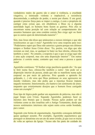 174
verdadeiros males da guerra são o amor à violência, a crueldade
vingativa, a inimizade violenta e implacável, a resistência
descontrolada, a ambição do poder, e assim por diante. E em geral,
quando é preciso força para se impor o castigo, é com o propósito de
castigar estas coisas que, em obediência a Deus ou a alguma
autoridade legal, os homens bons fazem as guerras. Pois eles se
encontram numa posição tal com relação ao comportamento dos
assuntos humanos que uma conduta correta lhes exige agir ou fazer
que os outros ajam de determinada maneira‖.1
Sim, mas Jesus não disse que amássemos a nossos inimigos e que não
resistíssemos ao que é mau? Agostinho teve uma resposta para isso:
―Poderíamos supor que Deus não autoriza a guerra porque nos últimos
tempos o Senhor Jesus Cristo disse: ‗Eu, porém, vos digo que não
resistais ao mal; mas, se qualquer te bater na face direita, oferece-lhe
também a outra‘. No entanto, a resposta é que o que se exige aqui não
é uma ação corporal, mas sim uma disposição interior‖.2
Em outras
palavras: é correto matar, contanto que você ame a pessoa a quem
mata!
Agostinho continuou: ―O Senhor exige paciência quando diz: ‗Ao que
te ferir numa face, oferece-lhe também a outra‘. Isto pode ser a
disposição interior da pessoa, ainda que não se manifeste numa ação
corporal ou por meio de palavras. Pois quando o apóstolo foi
golpeado, (…) ele orou que Deus perdoasse os seus agressores no
mundo vindouro, mas não pediu que a injustiça ficasse impune
naquele momento. Interiormente, ele manteve um sentimento de amor,
enquanto que exteriormente desejou que o homem fosse castigado
como um exemplo‖.3
Esse tipo de lógica pode ganhar um argumento de palavras, mas não é
jogar limpo com Cristo. Segundo Agostinho, podemos fazer os
mesmos atos brutais que o mundo. Nossas ações podem ser tão
violentas como as dos israelitas sob o Antigo Testamento, desde que
nossos sentimentos interiores não sejam outra coisa senão bondade,
paz e amor.
Seguindo esta forma de argumentação, Agostinho conseguia defender
quase qualquer assunto. Por exemplo, Agostinho argumentava que
perseguir os donatistas era um ato de amor cristão, já que isso os trazia
de volta ao aprisco da Igreja: ―Acaso não faz parte do cuidado do
 
