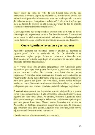 175
pastor trazer de volta ao redil de seu Senhor uma ovelha que
abandonou o rebanho depois de encontrá-las, mesmo que a ovelha não
tenha sido afugentada violentamente, mas sim se desgarrado por meio
de palavras meigas, lisonjeiras e sedutoras? E ele pode trazê-las por
meio do temor do chicote, ou até mesmo por meio da dor do chicote,
se elas mostrarem sintomas de resistência‖.4
O que Agostinho não compreendia é que no reino de Cristo os meios
são sempre tão importantes como o fim. Os cristãos não fazem uso de
meios maus ou violentos numa tentativa de obter resultados piedosos.
Como fazemos algo é igualmente importante quanto o que fazemos.
Como Agostinho inventou a guerra justa
Agostinho costuma ser creditado como o criador da doutrina da
―guerra justa‖. Mas, na realidade não foi. Os filósofos e os
governantes pagãos gregos foram os primeiros a formular uma
doutrina da guerra justa. Agostinho só se apossou do que eles tinham
ensinado centenas de anos antes.5
Eu vi várias listas dos critérios apresentados por Agostinho como
necessários para que uma guerra fosse justa e, portanto, moralmente
correta para os cristãos. No entanto, estas listas são um pouco
enganosas. Agostinho nunca escreveu um tratado sobre a doutrina da
―guerra justa‖. E ele nunca formulou uma lista de critérios necessários
para uma guerra ser justa. Em vez disso, foram vários teólogos
medievais como Tomás de Aquino que formularam listas de critérios,
e alegaram que estas eram as condições estabelecidas por Agostinho.
A verdade do assunto é que Agostinho sem dúvida justificou a guerra,
como vimos anteriormente. E ele apresentou várias justificativas para
a guerra em suas várias obras. No entanto, o mesmo Agostinho nunca
disse que tinham que se cumprir todos estes critérios ou aspectos para
que uma guerra fosse justa. Mesmo assim, baseados nos escritos de
Agostinho, os teólogos medievais sugeriram uma lista de condições
que tornariam justa uma guerra. Segundo estes teólogos, seria correto
e justo um cristão matar outro homem se:
• O cristão amar o homem que ele está matando.
 