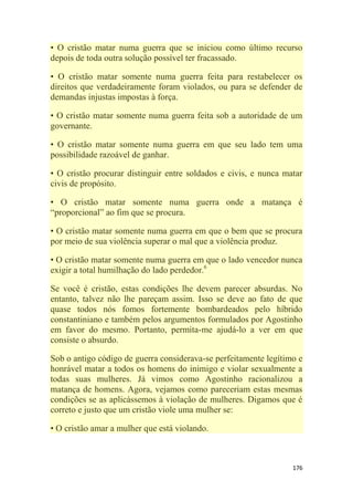 176
• O cristão matar numa guerra que se iniciou como último recurso
depois de toda outra solução possível ter fracassado.
• O cristão matar somente numa guerra feita para restabelecer os
direitos que verdadeiramente foram violados, ou para se defender de
demandas injustas impostas à força.
• O cristão matar somente numa guerra feita sob a autoridade de um
governante.
• O cristão matar somente numa guerra em que seu lado tem uma
possibilidade razoável de ganhar.
• O cristão procurar distinguir entre soldados e civis, e nunca matar
civis de propósito.
• O cristão matar somente numa guerra onde a matança é
―proporcional‖ ao fim que se procura.
• O cristão matar somente numa guerra em que o bem que se procura
por meio de sua violência superar o mal que a violência produz.
• O cristão matar somente numa guerra em que o lado vencedor nunca
exigir a total humilhação do lado perdedor.6
Se você é cristão, estas condições lhe devem parecer absurdas. No
entanto, talvez não lhe pareçam assim. Isso se deve ao fato de que
quase todos nós fomos fortemente bombardeados pelo híbrido
constantiniano e também pelos argumentos formulados por Agostinho
em favor do mesmo. Portanto, permita-me ajudá-lo a ver em que
consiste o absurdo.
Sob o antigo código de guerra considerava-se perfeitamente legítimo e
honrável matar a todos os homens do inimigo e violar sexualmente a
todas suas mulheres. Já vimos como Agostinho racionalizou a
matança de homens. Agora, vejamos como pareceriam estas mesmas
condições se as aplicássemos à violação de mulheres. Digamos que é
correto e justo que um cristão viole uma mulher se:
• O cristão amar a mulher que está violando.
 