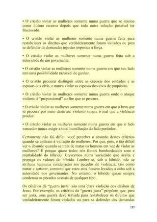 177
• O cristão violar as mulheres somente numa guerra que se iniciou
como último recurso depois que toda outra solução possível ter
fracassado.
• O cristão violar as mulheres somente numa guerra feita para
restabelecer os direitos que verdadeiramente foram violados ou para
se defender de demandas injustas impostas à força.
• O cristão violar as mulheres somente numa guerra feita sob a
autoridade de um governante.
• O cristão violar as mulheres somente numa guerra em que seu lado
tem uma possibilidade razoável de ganhar.
• O cristão procurar distinguir entre as esposas dos soldados e as
esposas dos civis, e nunca violar as esposas dos civis de propósito.
• O cristão violar às mulheres somente numa guerra onde o ataque
violento é ―proporcional‖ ao fim que se procura.
• O cristão violar as mulheres somente numa guerra em que o bem que
se procura por meio deste ato violento supera o mal que a violência
produz.
• O cristão violar as mulheres somente numa guerra em que o lado
vencedor nunca exigir a total humilhação do lado perdedor.
Certamente não foi difícil você perceber o absurdo destes critérios
quando se aplicam à violação de mulheres. Por que, pois, é tão difícil
ver o absurdo quando se trata de matar os homens em vez de violar as
mulheres? É porque quase todos nós fomos bombardeados com a
mentalidade do híbrido. Crescemos numa sociedade que aceita e
propaga os valores do híbrido. Lembre-se, sob o híbrido, não se
atribuiu nenhuma condenação aos pecados de violência, tais como
matar e torturar, contanto que estes atos fossem levados a cabo sob a
autoridade dos governantes. No entanto, o híbrido quase sempre
condenou os pecados sexuais de qualquer tipo.
Os critérios da ―guerra justa‖ são uma clara violação dos ensinos de
Jesus. Por exemplo, os critérios da ―guerra justa‖ propõem que, para
ser justa, uma guerra deve travada para restabelecer os direitos que
verdadeiramente foram violados ou para se defender das demandas
 