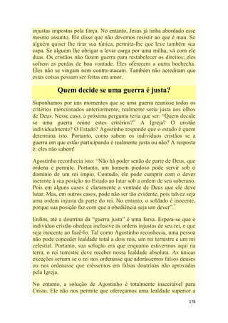 178
injustas impostas pela força. No entanto, Jesus já tinha abordado esse
mesmo assunto. Ele disse que não devemos resistir ao que é mau. Se
alguém quiser lhe tirar sua túnica, permita-lhe que leve também sua
capa. Se alguém lhe obrigar a levar carga por uma milha, vá com ele
duas. Os cristãos não fazem guerra para restabelecer os direitos; eles
sofrem as perdas de boa vontade. Eles oferecem a outra bochecha.
Eles não se vingam nem contra-atacam. Também não acreditam que
estas coisas possam ser feitas em amor.
Quem decide se uma guerra é justa?
Suponhamos por uns momentos que se uma guerra reunisse todos os
critérios mencionados anteriormente, realmente seria justa aos olhos
de Deus. Nesse caso, a próxima pergunta teria que ser: ―Quem decide
se uma guerra reúne estes critérios?‖ A Igreja? O cristão
individualmente? O Estado? Agostinho responde que o estado é quem
determina isto. Portanto, como sabem os indivíduos cristãos se a
guerra em que estão participando é realmente justa ou não? A resposta
é: eles não sabem!
Agostinho reconhecia isto: ―Não há poder senão de parte de Deus, que
ordena e permite. Portanto, um homem piedoso pode servir sob o
domínio de um rei ímpio. Contudo, ele pode cumprir com o dever
inerente à sua posição no Estado ao lutar sob a ordem de seu soberano.
Pois em alguns casos é claramente a vontade de Deus que ele deve
lutar. Mas, em outros casos, pode não ser tão evidente, pois talvez seja
uma ordem injusta da parte do rei. No entanto, o soldado é inocente,
porque sua posição faz com que a obediência seja um dever‖.7
Enfim, até a doutrina da ―guerra justa‖ é uma farsa. Espera-se que o
indivíduo cristão obedeça inclusive às ordens injustas de seu rei, e que
seja inocente ao fazê-lo. Tal como Agostinho reconhecia, uma pessoa
não pode conceder lealdade total a dois reis, um rei terrestre e um rei
celestial. Portanto, sua solução era que enquanto estivermos aqui na
terra, o rei terrestre deve receber nossa lealdade absoluta. As únicas
exceções seriam se o rei nos ordenasse que adorássemos falsos deuses
ou nos ordenasse que crêssemos em falsas doutrinas não aprovadas
pela Igreja.
No entanto, a solução de Agostinho é totalmente inaceitável para
Cristo. Ele não nos permite que ofereçamos uma lealdade superior a
 
