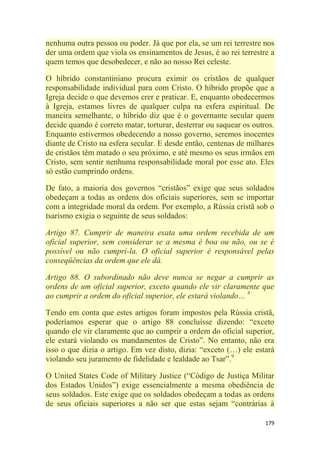 179
nenhuma outra pessoa ou poder. Já que por ela, se um rei terrestre nos
der uma ordem que viola os ensinamentos de Jesus, é ao rei terrestre a
quem temos que desobedecer, e não ao nosso Rei celeste.
O híbrido constantiniano procura eximir os cristãos de qualquer
responsabilidade individual para com Cristo. O híbrido propõe que a
Igreja decide o que devemos crer e praticar. E, enquanto obedecermos
à Igreja, estamos livres de qualquer culpa na esfera espiritual. De
maneira semelhante, o híbrido diz que é o governante secular quem
decide quando é correto matar, torturar, desterrar ou saquear os outros.
Enquanto estivermos obedecendo a nosso governo, seremos inocentes
diante de Cristo na esfera secular. E desde então, centenas de milhares
de cristãos têm matado o seu próximo, e até mesmo os seus irmãos em
Cristo, sem sentir nenhuma responsabilidade moral por esse ato. Eles
só estão cumprindo ordens.
De fato, a maioria dos governos ―cristãos‖ exige que seus soldados
obedeçam a todas as ordens dos oficiais superiores, sem se importar
com a integridade moral da ordem. Por exemplo, a Rússia cristã sob o
tsarismo exigia o seguinte de seus soldados:
Artigo 87. Cumprir de maneira exata uma ordem recebida de um
oficial superior, sem considerar se a mesma é boa ou não, ou se é
possível ou não cumpri-la. O oficial superior é responsável pelas
conseqüências da ordem que ele dá.
Artigo 88. O subordinado não deve nunca se negar a cumprir as
ordens de um oficial superior, exceto quando ele vir claramente que
ao cumprir a ordem do oficial superior, ele estará violando… 8
Tendo em conta que estes artigos foram impostos pela Rússia cristã,
poderíamos esperar que o artigo 88 concluísse dizendo: ―exceto
quando ele vir claramente que ao cumprir a ordem do oficial superior,
ele estará violando os mandamentos de Cristo‖. No entanto, não era
isso o que dizia o artigo. Em vez disto, dizia: ―exceto (…) ele estará
violando seu juramento de fidelidade e lealdade ao Tsar‖.9
O United States Code of Military Justice (―Código de Justiça Militar
dos Estados Unidos‖) exige essencialmente a mesma obediência de
seus soldados. Este exige que os soldados obedeçam a todas as ordens
de seus oficiais superiores a não ser que estas sejam ―contrárias à
 