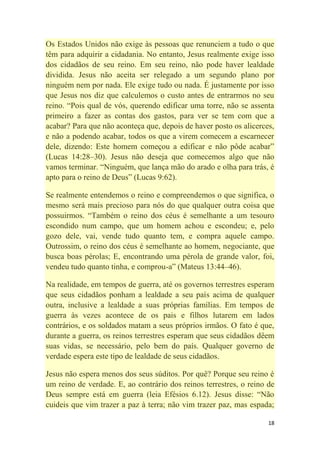 18
Os Estados Unidos não exige às pessoas que renunciem a tudo o que
têm para adquirir a cidadania. No entanto, Jesus realmente exige isso
dos cidadãos de seu reino. Em seu reino, não pode haver lealdade
dividida. Jesus não aceita ser relegado a um segundo plano por
ninguém nem por nada. Ele exige tudo ou nada. É justamente por isso
que Jesus nos diz que calculemos o custo antes de entrarmos no seu
reino. ―Pois qual de vós, querendo edificar uma torre, não se assenta
primeiro a fazer as contas dos gastos, para ver se tem com que a
acabar? Para que não aconteça que, depois de haver posto os alicerces,
e não a podendo acabar, todos os que a virem comecem a escarnecer
dele, dizendo: Este homem começou a edificar e não pôde acabar‖
(Lucas 14:28–30). Jesus não deseja que comecemos algo que não
vamos terminar. ―Ninguém, que lança mão do arado e olha para trás, é
apto para o reino de Deus‖ (Lucas 9:62).
Se realmente entendemos o reino e compreendemos o que significa, o
mesmo será mais precioso para nós do que qualquer outra coisa que
possuirmos. ―Também o reino dos céus é semelhante a um tesouro
escondido num campo, que um homem achou e escondeu; e, pelo
gozo dele, vai, vende tudo quanto tem, e compra aquele campo.
Outrossim, o reino dos céus é semelhante ao homem, negociante, que
busca boas pérolas; E, encontrando uma pérola de grande valor, foi,
vendeu tudo quanto tinha, e comprou-a‖ (Mateus 13:44–46).
Na realidade, em tempos de guerra, até os governos terrestres esperam
que seus cidadãos ponham a lealdade a seu país acima de qualquer
outra, inclusive a lealdade a suas próprias famílias. Em tempos de
guerra às vezes acontece de os pais e filhos lutarem em lados
contrários, e os soldados matam a seus próprios irmãos. O fato é que,
durante a guerra, os reinos terrestres esperam que seus cidadãos dêem
suas vidas, se necessário, pelo bem do país. Qualquer governo de
verdade espera este tipo de lealdade de seus cidadãos.
Jesus não espera menos dos seus súditos. Por quê? Porque seu reino é
um reino de verdade. E, ao contrário dos reinos terrestres, o reino de
Deus sempre está em guerra (leia Efésios 6.12). Jesus disse: ―Não
cuideis que vim trazer a paz à terra; não vim trazer paz, mas espada;
 