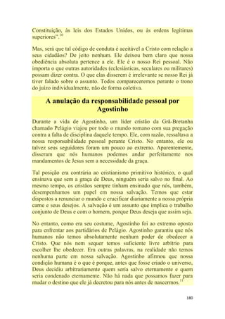 180
Constituição, às leis dos Estados Unidos, ou às ordens legítimas
superiores‖.10
Mas, será que tal código de conduta é aceitável a Cristo com relação a
seus cidadãos? De jeito nenhum. Ele deixou bem claro que nossa
obediência absoluta pertence a ele. Ele é o nosso Rei pessoal. Não
importa o que outras autoridades (eclesiásticas, seculares ou militares)
possam dizer contra. O que elas disserem é irrelevante se nosso Rei já
tiver falado sobre o assunto. Todos compareceremos perante o trono
do juízo individualmente, não de forma coletiva.
A anulação da responsabilidade pessoal por
Agostinho
Durante a vida de Agostinho, um líder cristão da Grã-Bretanha
chamado Pelágio viajou por todo o mundo romano com sua pregação
contra a falta de disciplina daquele tempo. Ele, com razão, ressaltava a
nossa responsabilidade pessoal perante Cristo. No entanto, ele ou
talvez seus seguidores foram um pouco ao extremo. Aparentemente,
disseram que nós humanos podemos andar perfeitamente nos
mandamentos de Jesus sem a necessidade da graça.
Tal posição era contrária ao cristianismo primitivo histórico, o qual
ensinava que sem a graça de Deus, ninguém seria salvo no final. Ao
mesmo tempo, os cristãos sempre tinham ensinado que nós, também,
desempenhamos um papel em nossa salvação. Temos que estar
dispostos a renunciar o mundo e crucificar diariamente a nossa própria
carne e seus desejos. A salvação é um assunto que implica o trabalho
conjunto de Deus e com o homem, porque Deus deseja que assim seja.
No entanto, como era seu costume, Agostinho foi ao extremo oposto
para enfrentar aos partidários de Pelágio. Agostinho garantiu que nós
humanos não temos absolutamente nenhum poder de obedecer a
Cristo. Que nós nem sequer temos suficiente livre arbítrio para
escolher lhe obedecer. Em outras palavras, na realidade não temos
nenhuma parte em nossa salvação. Agostinho afirmou que nossa
condição humana é o que é porque, antes que fosse criado o universo,
Deus decidiu arbitrariamente quem seria salvo eternamente e quem
seria condenado eternamente. Não há nada que possamos fazer para
mudar o destino que ele já decretou para nós antes de nascermos.11
 