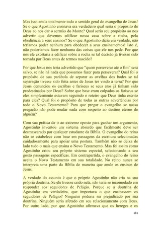 181
Mas isso anula totalmente todo o sentido geral do evangelho de Jesus!
Se o que Agostinho ensinava era verdadeiro qual seria o propósito de
Deus ao nos dar o sermão do Monte? Qual seria seu propósito ao nos
advertir que devemos edificar nossa casa sobre a rocha, pela
obediência a seus ensinos? Se o que Agostinho dizia era verdade, não
teríamos poder nenhum para obedecer a seus ensinamentos! Isto é,
não poderíamos fazer nenhuma das coisas que ele nos pede. Por que
nos ele exortaria a edificar sobre a rocha se tal decisão já tivesse sido
tomada por Deus antes de termos nascido?
Por que Jesus nos teria advertido que ―quem perseverar até o fim‖ será
salvo, se não há nada que possamos fazer para perseverar? Qual foi o
propósito de sua parábola de separar as ovelhas dos bodes se tal
separação tivesse sido feita antes de Jesus ter vindo à terra? Por que
Jesus denunciou os escribas e fariseus se seus atos já tinham sido
predestinados por Deus? Sobre que base eram culpados os fariseus se
eles simplesmente estavam seguindo o roteiro que Deus tinha escrito
para eles? Qual foi o propósito de todas as outras advertências por
todo o Novo Testamento? Para que pregar o evangelho se nossa
pregação não pode mudar nada com respeito ao destino eterno de
alguém?
Com sua prática de ir ao extremo oposto para ganhar um argumento,
Agostinho inventou um sistema absurdo que facilmente deve ser
desmascarado por qualquer estudante da Bíblia. O evangelho do reino
não se estabelece com base em passagens da escritura selecionadas
cuidadosamente para apoiar uma postura. Também não se deixa de
lado tudo o mais que ensina o Novo Testamento. Mas foi assim como
Agostinho criou seu próprio sistema especial, selecionando a seu
gosto passagens específicas. Em contrapartida, o evangelho do reino
aceita o Novo Testamento em sua totalidade. No reino nunca se
interpreta uma parte da Bíblia de maneira que anule os ensinos de
Jesus.
A verdade do assunto é que o próprio Agostinho não cria na sua
própria doutrina. Se ele tivesse crido nela, não teria se incomodado em
responder aos seguidores de Pelágio. Porque se a doutrina de
Agostinho era verdadeira, que importava o que ensinassem os
seguidores de Pelágio? Ninguém poderia ser prejudicado por sua
doutrina. Ninguém seria afetado em seu relacionamento com Deus.
Por outro lado, por que Agostinho afirmava que os hereges e os
 