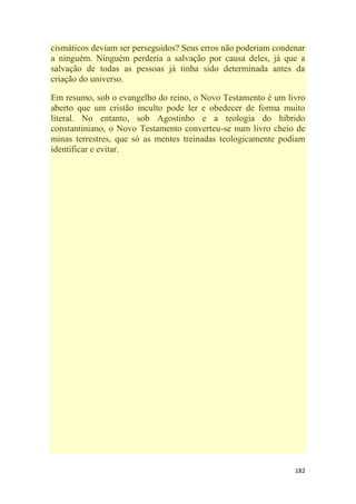 182
cismáticos deviam ser perseguidos? Seus erros não poderiam condenar
a ninguém. Ninguém perderia a salvação por causa deles, já que a
salvação de todas as pessoas já tinha sido determinada antes da
criação do universo.
Em resumo, sob o evangelho do reino, o Novo Testamento é um livro
aberto que um cristão inculto pode ler e obedecer de forma muito
literal. No entanto, sob Agostinho e a teologia do híbrido
constantiniano, o Novo Testamento converteu-se num livro cheio de
minas terrestres, que só as mentes treinadas teologicamente podiam
identificar e evitar.
 