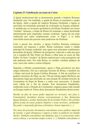 183
Capítulo 27: Falsificação em nome de Cristo
A Igreja institucional não se desmoronou quando o Império Romano
Ocidental caiu. Na realidade, a queda de Roma só aumentou o poder
da Igreja. Após a queda do Império Romano Ocidental, a Igreja se
converteu na instituição principal da civilização na Europa ocidental.
À medida que os invasores germânicos dividiram Ocidente em reinos
―cristãos‖ menores, o bispo de Roma foi tomando o status desfrutado
anteriormente pelo imperador romano ocidental. Agora ele era mais
conhecido por todos simplesmente como ―o Papa‖, e se tinha
convertido numa das pessoas mais poderosas do Ocidente.
Com o passar dos séculos, a Igreja Católica Romana continuou
crescendo em riquezas e poder. Roma continuou sendo a cidade
principal da Europa ocidental, mas agora seus principais rendimentos
procediam da Igreja. Milhares de peregrinos viajavam a cada ano para
ver a catedral de São Pedro em Roma e olhar para os ossos de São
Pedro. Os bons ―cristãos‖ de Roma exploravam a estes peregrinos até
não poderem mais. Por toda Roma, os cristãos vendiam pedaços da
cruz, ossos dos santos e outras relíquias.
Segundo o híbrido constantiniano, agora o Papa governava em dois
cargos diferentes. Ele era o príncipe terrestre de Roma, e também era
o bispo universal da Igreja Católica Romana. A fim de justificar os
poderes terrestres do Papa, no ano 750 um clérigo papal falsificou um
documento legal que pretendia ser uma doação do reinado terrestre de
Constantino ao bispo de Roma e a todos seus sucessores. A doação
seria válida até o fim do mundo. Este documento fraudulento,
conhecido como a Doação de Constantino, enganou quase todo mundo
na Europa medieval. Partes deste documento fraudulento dizem assim:
Devido ao fato de nosso poder imperial ser terrestre, nós [isto é,
Constantino] decidimos honrar reverentemente a Sua Santíssima
Igreja Romana e exaltar Santíssima Sé do bendito Pedro e lhe atribuir
glória acima de nosso próprio Império e trono terrestre, atribuindo-
lhe poder e majestade gloriosa e fortaleza e honra imperial. (…)
Por meio do presente documento concedemos nosso palácio imperial
de Latrão, o qual ultrapassa e supera a todos os palácios no mundo
inteiro. Também concedemos um diadema, que é a coroa posta sobre
nossa cabeça, e ao mesmo tempo a tiara. (…) Também concedemos o
 