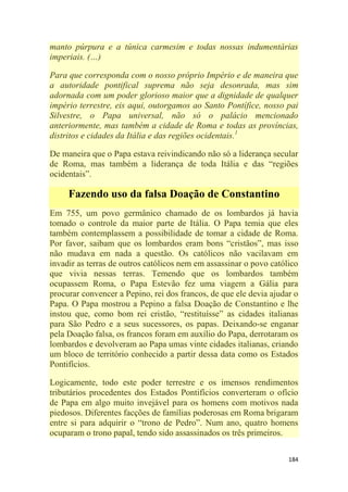 184
manto púrpura e a túnica carmesim e todas nossas indumentárias
imperiais. (…)
Para que corresponda com o nosso próprio Império e de maneira que
a autoridade pontifical suprema não seja desonrada, mas sim
adornada com um poder glorioso maior que a dignidade de qualquer
império terrestre, eis aqui, outorgamos ao Santo Pontífice, nosso pai
Silvestre, o Papa universal, não só o palácio mencionado
anteriormente, mas também a cidade de Roma e todas as províncias,
distritos e cidades da Itália e das regiões ocidentais.1
De maneira que o Papa estava reivindicando não só a liderança secular
de Roma, mas também a liderança de toda Itália e das ―regiões
ocidentais‖.
Fazendo uso da falsa Doação de Constantino
Em 755, um povo germânico chamado de os lombardos já havia
tomado o controle da maior parte de Itália. O Papa temia que eles
também contemplassem a possibilidade de tomar a cidade de Roma.
Por favor, saibam que os lombardos eram bons ―cristãos‖, mas isso
não mudava em nada a questão. Os católicos não vacilavam em
invadir as terras de outros católicos nem em assassinar o povo católico
que vivia nessas terras. Temendo que os lombardos também
ocupassem Roma, o Papa Estevão fez uma viagem a Gália para
procurar convencer a Pepino, rei dos francos, de que ele devia ajudar o
Papa. O Papa mostrou a Pepino a falsa Doação de Constantino e lhe
instou que, como bom rei cristão, ―restituísse‖ as cidades italianas
para São Pedro e a seus sucessores, os papas. Deixando-se enganar
pela Doação falsa, os francos foram em auxílio do Papa, derrotaram os
lombardos e devolveram ao Papa umas vinte cidades italianas, criando
um bloco de território conhecido a partir dessa data como os Estados
Pontifícios.
Logicamente, todo este poder terrestre e os imensos rendimentos
tributários procedentes dos Estados Pontifícios converteram o ofício
de Papa em algo muito invejável para os homens com motivos nada
piedosos. Diferentes facções de famílias poderosas em Roma brigaram
entre si para adquirir o ―trono de Pedro‖. Num ano, quatro homens
ocuparam o trono papal, tendo sido assassinados os três primeiros.
 