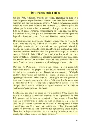185
Dois reinos, dois nomes
No ano 954, Alberico, príncipe de Roma, preparava-se para ir à
batalha quando repentinamente adoeceu com uma febre mortal. Ao
perceber que estava a ponto de morrer, Alberico convocou os outros
nobres de Roma para o túmulo de São Pedro. Ali, Alberico pediu aos
nobres que jurassem sobre os ossos de Pedro que eles fariam de seu
filho de 15 anos, Otaviano, como príncipe de Roma após sua morte.
Ele também os fez jurar que eles converteriam a Otaviano no próximo
Papa, depois que morresse o Papa atual. Os nobres assim juraram.
De maneira que aos quinze anos, Otaviano se converteu no príncipe de
Roma. Um ano depois, também se converteu em Papa. A fim de
distinguir quando ele estava atuando em sua qualidade oficial de
príncipe de Roma, e quando estava atuando em sua qualidade de Papa,
Otaviano teve uma brilhante idéia. Na qualidade de Papa, ele adotou o
nome artificial de João XIII. Como príncipe de Roma, ele usou seu
nome verdadeiro, Otaviano. Ele governava dois reinos, por que, então,
não ter dois nomes? O precedente que Otaviano criou de adotar um
nome fictício permaneceu como a prática dos papas desde então.
Otaviano (o Papa João) protegeu seu papado e seu principado
fazendo-se rodear de grupos de matadores armados. Ele foi tão
incrivelmente malvado que um historiador o chamou de ―Calígula
cristão‖.2
Era viciado em bebidas alcoólicas, em jogos de azar com
apostas grandes e em toda classe de libertinagem que um pudesse se
imaginar. Ele praticamente converteu o Palácio de Latrão numa casa
de prostituição. Seus contemporâneos apresentaram acusações contra
ele que diziam que as mulheres peregrinas estavam sendo violadas
dentro da própria igreja de São Pedro.
Finalmente, por meio da ajuda do rei germânico Otto, alguns dos
sacerdotes e bispos convocaram um concílio para apresentar ao Papa
João perante um julgamento eclesiástico. No entanto, o Papa João
negou-se a comparecer, e ocultou-se num esconderijo. Depois que os
exércitos germânicos abandonaram a cidade, o Papa regressou a Roma
e desafogou sua fúria sobre os clérigos que tinham testemunhado
contra ele no concílio. Um sacerdote foi açoitado até quase morrer.
Outro teve a língua arrancada, um terceiro teve a mão cortada e um
quarto clérigo teve o nariz e os dedos cortados.3
 