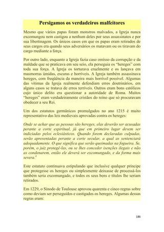 186
Persigamos os verdadeiros malfeitores
Mesmo que vários papas foram monstros malvados, a Igreja nunca
excomungou nem castigou a nenhum deles por seus assassinatos e por
sua libertinagem. Os únicos casos em que os papas eram retirados de
seus cargos era quando seus adversários os matavam ou os tiravam do
cargo mediante a força.
Por outro lado, enquanto a Igreja fazia caso omisso da corrupção e da
maldade que se praticava em seu seio, ela perseguia os ―hereges‖ com
toda sua força. A Igreja os torturava cruelmente e os lançava em
masmorras úmidas, escuras e horríveis. A Igreja também assassinava
hereges, com freqüência da maneira mais horrível possível. Algumas
das vítimas da Igreja realmente defendiam erros doutrinários, em
alguns casos se tratava de erros terríveis. Outros eram bons católicos
cujo único delito era questionar a autoridade de Roma. Muitos
―hereges‖ eram verdadeiramente cristãos do reino que só procuravam
obedecer a seu Rei.
Um dos estatutos germânicos promulgados no ano 1215 é muito
representativo das leis medievais aprovadas contra os hereges:
Onde se achar que as pessoas são hereges, elas deverão ser acusadas
perante a corte espiritual, já que em primeiro lugar devem ser
indiciadas pelos eclesiásticos. Quando forem declaradas culpadas,
serão apresentadas perante a corte secular, a qual as sentenciará
adequadamente. O que significa que serão queimadas na fogueira. Se,
porém, o juiz protegê-las, ou se lhes conceder isenções ilegais e não
as condenarem, então ele deverá ser excomungado, e da forma mais
severa.4
Este estatuto continuava estipulando que inclusive qualquer príncipe
que protegesse os hereges ou simplesmente deixasse de processá-los
também seria excomungado, e todos os seus bens e títulos lhe seriam
retirados.
Em 1229, o Sínodo de Toulouse aprovou quarenta e cinco regras sobre
como deviam ser perseguidos e castigados os hereges. Algumas dessas
regras eram:
 